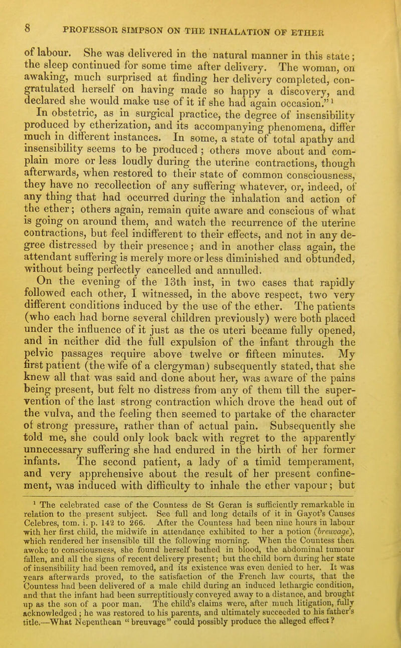 of labour. She was delivered in the natural manner in this state; the sleep continued for some time after delivery. The woman, on awaking, much surprised at finding her delivery completed, con- gratulated herself on having made so happy a discovery, and declared she would make use of it if she had again occasion. > In obstetric, as in surgical practice, the degree of insensibility produced by etherization, and its accompanying phenomena, differ much in different instances. In some, a state of total apathy and insensibility seems to be produced ; others move about and com- plain more or less loudly during the uterine contractions, though afterwards, when restored to their state of common consciousness, they have no recollection of any suffering whatever, or, indeed, of any thing that had occurred during the inhalation and action of the ether; others again, remain quite aware and conscious of what is going on around them, and watch the recurrence of the uterine contractions, but feel indifferent to their effects, and not in any de- gree distressed by their presence; and in another class again, the attendant suffering is merely more or less diminished and obtunded, without being perfectly cancelled and annulled. On the evening of the 13th inst, in two cases that rapidly followed each other, I witnessed, in the above respect, two very different conditions induced by the use of the ether. The patients (who each had borne several children previously) were both placed under the influence of it just as the os uteri became fully opened, and in neither did the full expulsion of the infant through the pelvic passages require above twelve or fifteen minutes. My first patient (the wife of a clergyman) subsequently stated, that she knew all that was said and done about her, was aware of the pains being present, but felt no distress from any of them till the super- vention of the last strong contraction which drove the head out of the vulva, and the feeling then seemed to partake of the character of strong pressure, rather than of actual pain. Subsequently she told me, she could only look back with regret to the apparently unnecessary suffering she had endured in the birth of her former infants. The second patient, a lady of a timid temperament, and very apprehensive about the result of her present confine- ment, was induced with difficulty to inhale the ether vapour; but ' The celebrated case of the Countess de St Geran is sufficiently remarkable in relation to the present subject. See full and long details of it in Gayot's Causes Celebres, torn. i. p. 142 to 266. After the Countess had been niuc hours in labour with her first child, the midwife in attendanqe exhibited to her a potion (breuvage). which rendered her insensible tUl the following morning. When the Countess then awoke to consciousness, she found herself bathed in blood, the abdominal tumour fallen, and all the signs of recent delivery present; but the child born during her state of insensibility had been removed, and its existence was even denied to her. It was years afterwards proved, to the satisfaction of the French law courts, that the Countess had been delivered of a male child during an induced lethargic condition, and that the infant had been surreptitiously conveyed away to a distance, and brought up as the son of a poor man. The child's claims were, after much litigation, fully acknowledged; he was restored to his parents, and ultimately succeeded to his fatlier's title.—What Nepenthean  breuvage could possibly produce the alleged eflect?