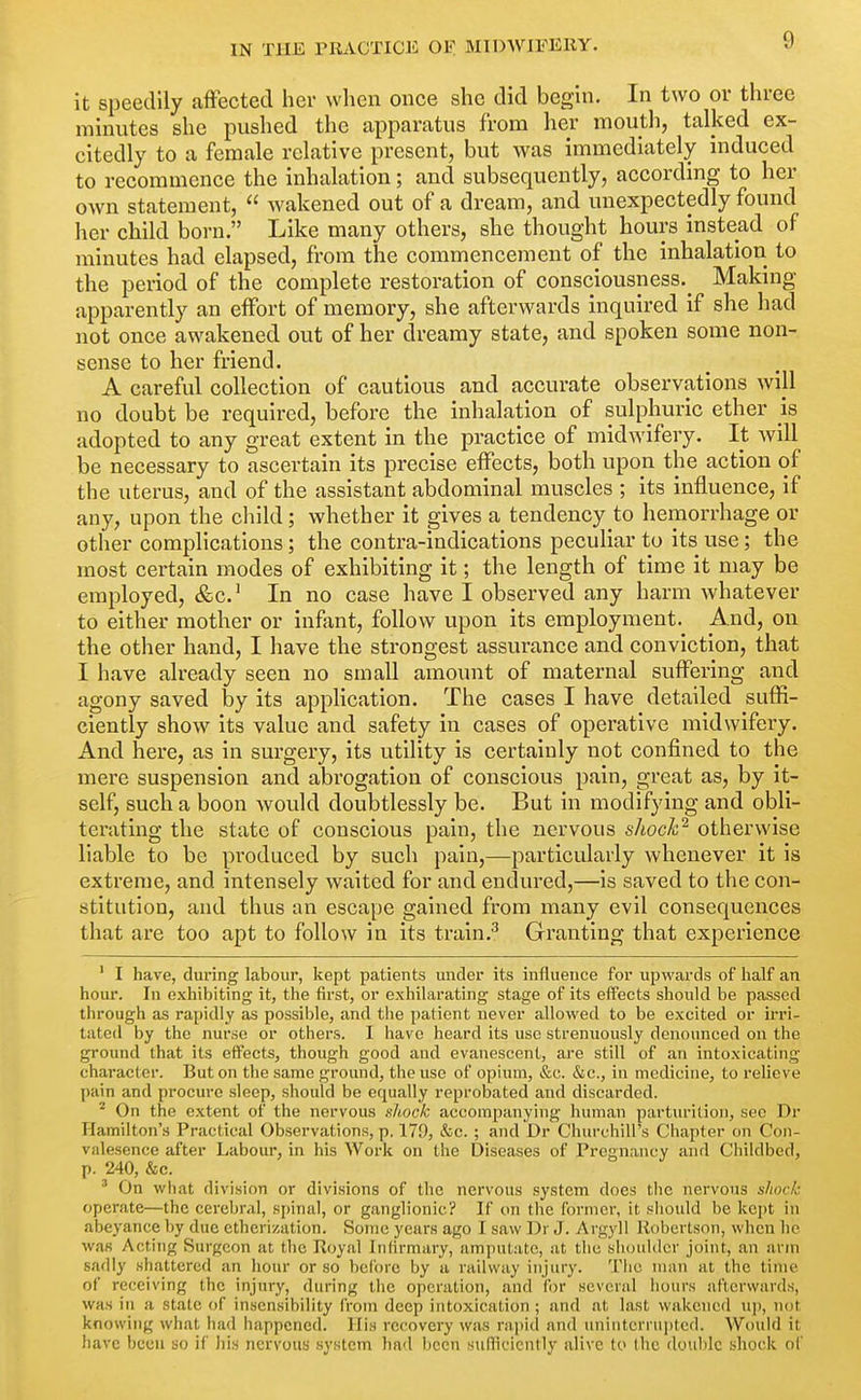 it speedily affected hev when once she did begin. In two or three minutes she pushed the apparatus from her mouth, talked ex- citedly to a female relative present, but was immediately induced to recommence the inhalation; and subsequently, according to her own statement,  wakened out of a dream, and unexpectedly found her child born. Like many others, she thought hours instead of minutes had elapsed, from the commencement of the inhalation to the period of the complete restoration of consciousness.^ Making apparently an effort of memory, she afterwards inquired if she had not once awakened out of her dreamy state, and spoken some non- sense to her friend. A careful collection of cautious and accurate observations will no doubt be required, before the inhalation of sulphuric ether is adopted to any great extent in the practice of midwifery. It will be necessary to ascertain its precise effects, both upon the action of the uterus, and of the assistant abdominal muscles ; its influence, if any, upon the child; whether it gives a tendency to hemorrhage or other complications; the contra-indications peculiar to its use; the most certain modes of exhibiting it; the length of time it may be employed, &c.' In no case have I observed any harm whatever to either mother or infant, follow upon its employment. And, on the other hand, I have the strongest assurance and conviction, that I have already seen no small amount of maternal suffering and agony saved by its application. The cases I have detailed suffi- ciently show Its value and safety in cases of operative midwifery. And here, as in surgery, its utility is certainly not confined to the mere suspension and abrogation of conscious pain, great as, by it- self, such a boon would doubtlessly be. But in modifying and obli- terating the state of conscious pain, the nervous shock^ otherwise liable to be produced by such pain,—particularly whenever it is extreme, and intensely waited for and endured,—is saved to the con- stitution, and thus an escape gained from many evil consequences that are too apt to follow in its traln.^ Granting that experience ' I have, during labour, kept patients under its influence for upwards of lialf an hour. In exhibiting it, the first, or exhilarating stage of its effects should be passed through as rapidly as possible, and tlie patient never allowed to be excited or ii-ri- tated by the nurse or others. I have heard its use strenuously denounced on the ground that its effects, though good and evanescent, are still of an intoxicating character. But on the same ground, the use of opium, &c. &c., in medicine, to relieve pain and procure sleep, should be equally reprobated and discarded. ^ On the extent of the nervous nhock accompanying human parturition, sec Dr Hamilton's Practical Observations, p. 17f), &c. ; and Dr Churchill's Chapter on Con- valesence after Labour, in his Work on the Diseases of Pregnancy and Childbed, p. 240, &c. ' On what division or divisions of the nervous system does the nervous shock operate—the cerebral, spinal, or ganglionic? If on the former, it should be kept in abeyance by due etherization. Some years ago I saw Dr J. Argyll Robertson, when he was Acting Surgeon at the Royal Infirmary, amputate, at the slioultlcr joint, an arm sadly shattered an hour or so before by a railway injury. The man at the time of receiving the injury, during the operation, and for several hours afterwards, was ill a state of insensibility from deep intoxication ; and at last wakened uj), n(jt knowing what had happened. His recovery was rapid and uninterrupted. Would it have been so if his nervous system had been suflicicntly alive to the double shock of