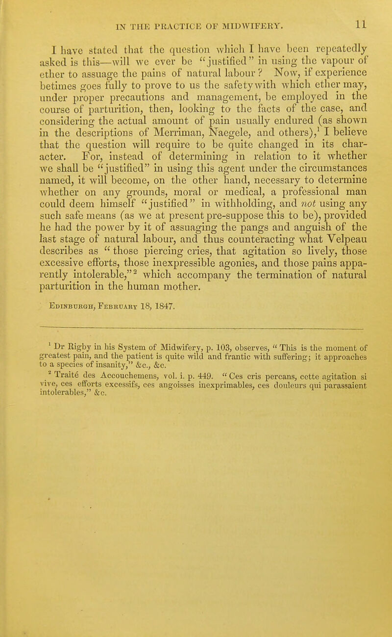 I have stated tliat the question wliich I have been repeatedly asked is this—will we ever be justified in using the vapour of ether to assuage the pains of natural labour ? Now, if experience betimes goes fully to prove to us the safety with which ether may, under proper precautions and management, be employed in the course of parturition, then, looking to the facts of the case, and considering the actual amount of pain usually endured (as shown in the descriptions of Merriman, Naegele, and others),^ I believe that the question will require to be quite changed in its char- acter. For, instead of determining in relation to it whether we shall be justified in using this agent under the circumstances named, it wUl become, on the other hand, necessary to determine whether on any grounds, moral or medical, a professional man could deem himself justified in withholding, and not using any such safe means (as we at present pre-suppose this to be), provided he had the power by it of assuaging the pangs and anguish of the last stage of natural labour, and thus counteracting what Velpeau describes as  those piercing cries, that agitation so lively, those excessive efforts, those inexpressible agonies, and those pains appa- rently intolerable,^ which accompany the termination of natural parturition in the human mother. Edinbtjbgh, February 18, 1847. ' Dr Rigby in his System of Midwifei'y, p. 103, observes,  This is the moment of greatest pain, and the patient is quite wild and frantic with suffering; it approaches to a species of insanity, &c., &c. * Traite des Accouchemens, vol. i. p. 449.  Ces cris percans, cette agitation si vive, ces efforts excessifs, ces angoisses inexprimables, ces douleurs qui parassaient intolerables, &c. ' & if , i i