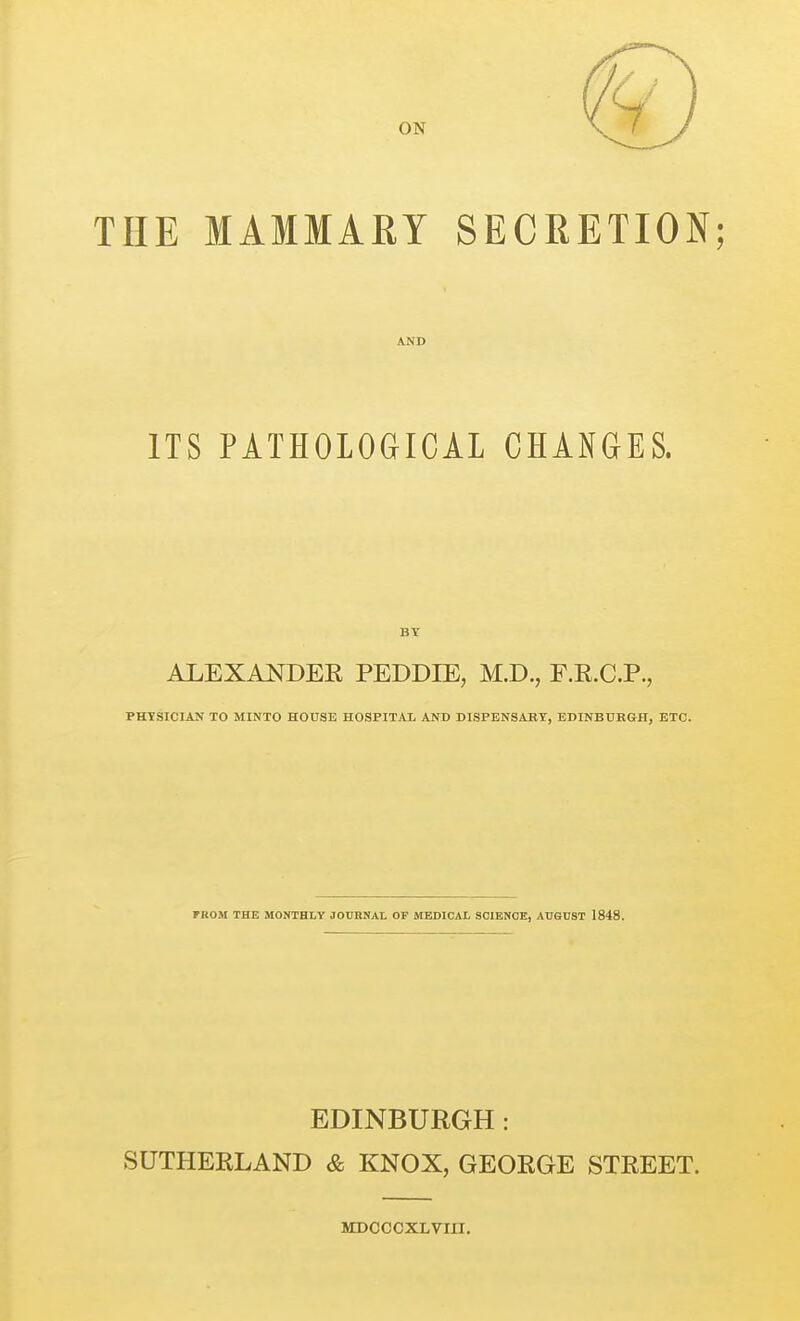 THE MAMMARY SECRETION; AJfD ITS PATHOLOGICAL CHANGES. ALEXANDER PEDDIE, M.D., F.E.C.P., PHYSICIAN TO MINTO HOUSE HOSPITAI AND DISPENSABT, EDINBUBGH, ETC. FROM THE MONTHLY JOURNAL OP MEDICAL SCIENCE, AUSDST 1848. EDINBURGH: SUTHERLAND & KNOX, GEORGE STREET. MDCCCXLVm.