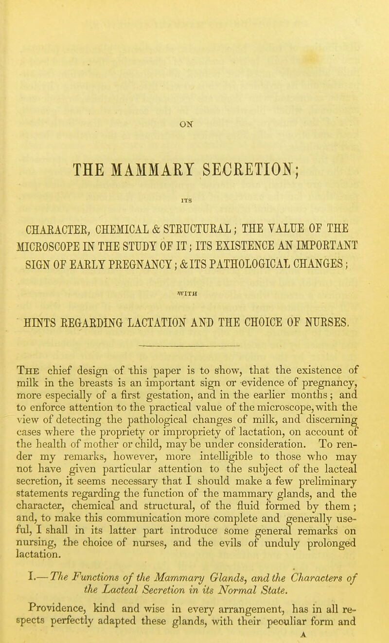 ON THE MAMMARY SECRETION; ITS CHAEACTER, CHEMICAL & STEUCTURAL; THE VALUE OF THE MICROSCOPE m THE STUDY OF IT; ITS EXISTENCE AN IMPORTANT SIGN OF EARLY PREGNANCY; &ITS PATHOLOGICAL CHANGES; WITH HINTS REGARDING LACTATE AND THE CHOICE OF NURSES. The chief design of this paper is to show, that the existence of milk in the breasts is an important sign or -evidence of pregnancy, more especially of a first gestation, and in the earlier months; and to enforce attention to the practical value of the microscope, with the view of detecting the pathological changes of milk, and discerning cases where the propriety or impropriety of lactation, on account of the health of mother or child, may be under consideration. To ren- der my remarks, however, more intelligible to those who may not have given particular attention to the subject of the lacteal secretion, it seems necessary that I should make a few prehrainary statements regarding the function of the mammary glands, and the character, chemical and structural, of the fluid formed by them; and, to make this commimication more complete and generally use- ful, I shall in its latter part introduce some general remarks on nursing, the choice of nurses, and the evils of unduly prolonged lactation. I.— The Functions of the Mammary Glands, and the Characters of the Lacteal Secretion in its Normal State. Providence, kind and wise in every arrangement, has in all re- spects perfectly adapted these glands, with their peculiar form and A