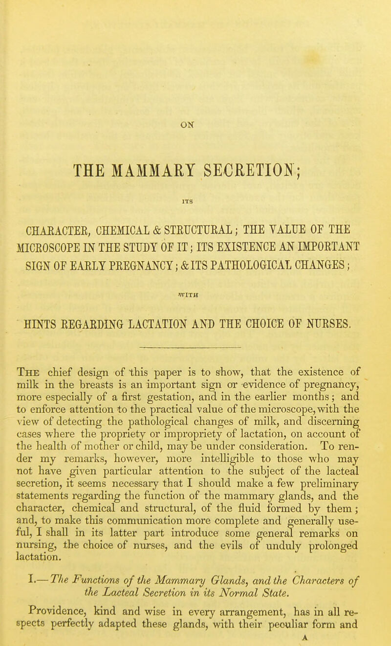 ON THE MAMMARY SECRETION; ITS CHAEACTER, CHEMICAL & STEUCTURAL; THE VALUE OF THE MICROSCOPE m THE STUDY OF IT; ITS EXISTENCE AN IMPORTANT SIGN OF EARLY PREGNANCY; &ITS PATHOLOGICAL CHANGES; WITH HINTS REGARDING LACTATE AND THE CHOICE OF NURSES. The chief design of this paper is to show, that the existence of milk in the breasts is an important sign or -evidence of pregnancy, more especially of a first gestation, and in the earlier months; and to enforce attention to the practical value of the microscope, with the view of detecting the pathological changes of milk, and discerning cases where the propriety or impropriety of lactation, on account of the health of mother or child, may be under consideration. To ren- der my remarks, however, more intelligible to those who may not have given particular attention to the subject of the lacteal secretion, it seems necessary that I should make a few prehrainary statements regarding the function of the mammary glands, and the character, chemical and structural, of the fluid formed by them; and, to make this commimication more complete and generally use- ful, I shall in its latter part introduce some general remarks on nursing, the choice of nurses, and the evils of unduly prolonged lactation. I.— The Functions of the Mammary Glands, and the Characters of the Lacteal Secretion in its Normal State. Providence, kind and wise in every arrangement, has in all re- spects perfectly adapted these glands, with their peculiar form and A