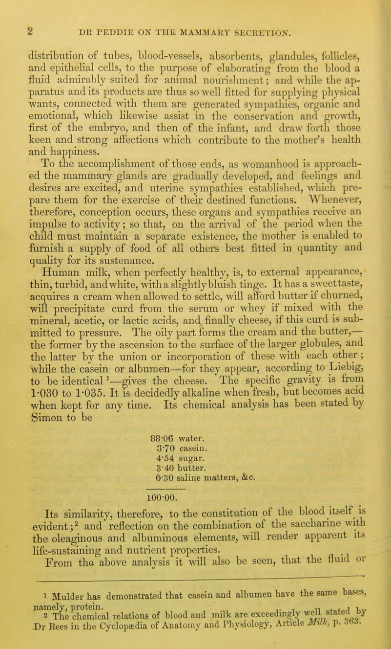 distribution of tvibes, blood-vessels, absorbents, glandules, follicles, and epithelial cells, to the purpose of elaborating from the blood a fluid admirably suited for animal nourishment; and while the ap- paratus and its products are thus so well fitted for supplying physical wants, connected with them are generated sympathies, organic and emotional, which likewise assist in the conservation and growth, first of the embryo, and then of the infant, and draw forth those keen and strong affections which contribute to the mother's health and happiness. To the accomplishment of those ends, as womanhood is approach- ed the mammary glands are gradually developed, and feelings and desires are excited, and uterine sympathies established, which pre- pare them for the exercise of their destined functions. Whenever, therefore, conception occurs, these organs and sympathies receive an impulse to activity; so that, on the arrival of the period when the child must maintain a separate existence, the mother is enabled to furnish a supply of food of all others best fitted in quantity and quality for its sustenance. Human milk, when perfectly healthy, is, to external appearance, thin, tm'bid, and white, with a slightly bluish tinge. It has a sweet taste, acquires a cream when allowed to settle, will afford butter if chm-ned, will precipitate curd from the seram or whey if mixed with the mineral, acetic, or lactic acids, and finally cheese, if this curd is sub- mitted to pressure. The oily part forms the cream and the butter,— the former by the ascension to the surface of the larger globules, and the latter by the union or incorporation of these with each other; while the casein or albumen—for they appear, according to Liebig, to be identical ^—gives the cheese. The specific gravity is from 1-030 to 1-035. It fs decidedly alkaline when fresh, but becomes acid when kept for any time. Its chemical analysis has been stated by Simon to be 88-06 water. 3'70 casein. 4'54 sugar. 3-40 butter. 0-30 saline matters, &c. 10000. Its similarity, therefore, to the constitution of the blood itself _ is evident;2 and reflection on the combination of the sacchai'ine with the oleaginous and albiuninous elements, will render apparent its life-sustaining and nutrient properties. From the above analysis it will also be seen, that the fluid or 1 Mulder has demonstrated that casein and albumen have the same bases, ^^Se chemkal relations of blood and milk are exceedingly ^^11 stated by Dr Ree.s in the Cycloptcdia of Anatomy and riiysiology, Article M%llc, p. 6^ii.
