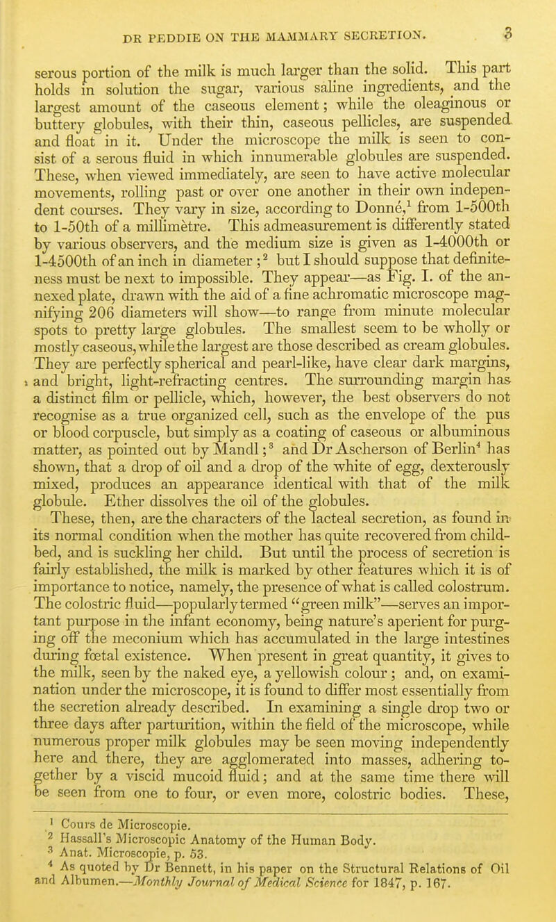 serous portion of the milk is much larger than the solid. This part holds in solution the sugar, various saline ingredients, and the largest amount of the caseous element; while the oleaginous or buttery globules, with their thin, caseous pellicles,^ are suspended and float in it. Under the microscope the milk is seen to con- sist of a serous fluid in which innumerable globules are suspended. These, when viewed immediately, are seen to have active molecular movements, rolling past or over one another in their own indepen- dent courses. They vary in size, according to Donne,^ from l-500th to l-50th of a millimetre. This admeasurement is differently stated by various observers, and the medium size is given as l-4000th or l-4500th of an inch in diameter ; ^ but I should suppose that definite- ness must be next to impossible. They appear—as Fig. I. of the an- nexed plate, drawn with the aid of a fine achromatic microscope mag- nifying 206 diameters will show—to range from minute molecular spots to pretty lai*ge globules. The smallest seem to be wholly or mostly caseous, while the largest are those described as cream globules. They are perfectly spherical and pearl-like, have clear dark margins, » and bright, light-refracting centres. The surrounding margin has a distinct film or pellicle, which, however, the best observers do not recognise as a true organized cell, such as the envelope of the pus or blood corpuscle, but simply as a coating of caseous or albuminous matter, as pointed out by Mandl; * and Dr Ascherson of Berlin^ has shown, that a drop of oil and a drop of the white of egg, dexterously mixed, produces an appearance identical with that of the milk globule. Ether dissolves the oil of the globules. These, then, are the characters of the lacteal secretion, as found in its normal condition when the mother has quite recovered from child- bed, and is suckling her child. But until the process of secretion is fairly established, the milk is marked by other features which it is of importance to notice, namely, the presence of what is called colostrum. The colostric fl.uid—popularly termed green milk—serves an impor- tant pm-pose in the infant economy, being nature's aperient for purg- ing off the meconium which has accumulated in the large intestines during fcetal existence. When present in great quantity, it gives to the milk, seen by the naked eye, a yellowish colour; and, on exami- nation under the microscope, it is found to differ most essentially fi'om the secretion already described. In examining a single drop two or three days after parturition, within the field of the microscope, while numerous proper milk globules may be seen moving independently here and there, they are agglomerated into masses, adhering to- ether by a viscid mucoid fluid; and at the same time there Avill e seen from one to four, or even more, colostric bodies. These, ' Couvs de Microscopic. 2 Ilassall's Microscopic Anatomy of the Human Body. •'' Anat. Microscopie, p. 53. * As quoted hy Dr Bennett, in his paper on the Structural Relations of Oil and Alhumen.—Monthly Journal of Medical Science for 1847, p. 167.