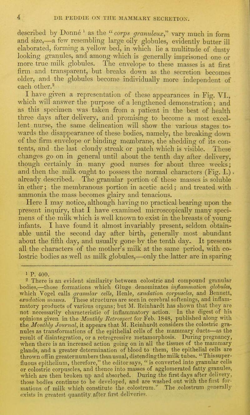 described by Donne ' as the  corps granuleux, vary much in form and size,—a fe\v resembling large oily globules, evidently butter ill elaborated, forming a yellow bed, in which lie a multitude of dusty looking granules, and among which is generally imprisoned one or more true milk globules. The envelope, to these masses is at first firm and transparent, but breaks down as the secretion becomes older, and the globules become individually more independent of each other.'^ I have giA'en a representation of these appearances in Fig. VI., which will answer the purpose of a lengthened demonstration ; and as this specimen was taken from a patient in the best of health three days after delivery, and promising to become a most excel- lent nurse, the same delineation will show the various stages to- wards the disappearance of these bodies, namely, the breaking down of the firm envelope or binding membrane, the shedding of its con- tents, and the last cloudy streak or patch which is visible. These changes go on in general until about the tenth day after deli-\-ery, though certainly in many good nxu'ses for about three weeks; and then the milk ought to possess the normal characters (Fig. I.) . already described. The granular portion of these masses is soluble in ether; the membranous portion in acetic acid; and treated with ammonia the mass becomes glaiiy and tenacious. Here I may notice, although having no practical beaiing upon the present inquiry, that I have examined microscopically many speci- mens of the milk which is well known to exist in the breasts of young infants. I have found it almost invariably present, seldom obtain- able until the second day after birth, generally most abundant about the fifth day, and usually gone by the tenth day^ It presents all the characters of the mother's milk at the same period, with co- lostric bodies as well as milk globules,—only the latter are in sparing 1 P. 400. 2 There is an evident similarity between colostric and compound granular bodies,—those formations whicli Gluge denominates infiammation globules, which Vogel calls granular cells, Henle, exudation corpuscles, and Bennett, exudation masses. These structures .are seen in cerebral softenings, and inflam- matory products of various organs; but M. Reinhardt has shown that they are not necessarily characteristic of inflammatory action. In the digest of his opinions given in the Monthli/ Retrospect for Feb. 1848, published along with the Monthly Journal, it appears that M. Reinhardt considers the colostric gra- nules as transformations of the epithelial cells of the mammary ducts—as the result of disintegration, or a retrogressive metamorphosis. During pregnancy, when there is an increased action going on in all the tissues of the mammary glands, and a greater determination of blood to them, the epithelial cells are thrown off'in greaternumbers thanusual, distendingthe milk tubes.  Thissuper- fluous epithelium, therefore, the editor says,  is converted into granular cells or colostric corpuscles, and thence into masses of agglomerated fatty granules, which are then broken up and absorbed. During the first days after delivery, those bodies continue to be developed, and are washed out with the first for- mations of milk which constitute the colostinm. The .colostrum generally exists in greatest quantity after first deliveries.