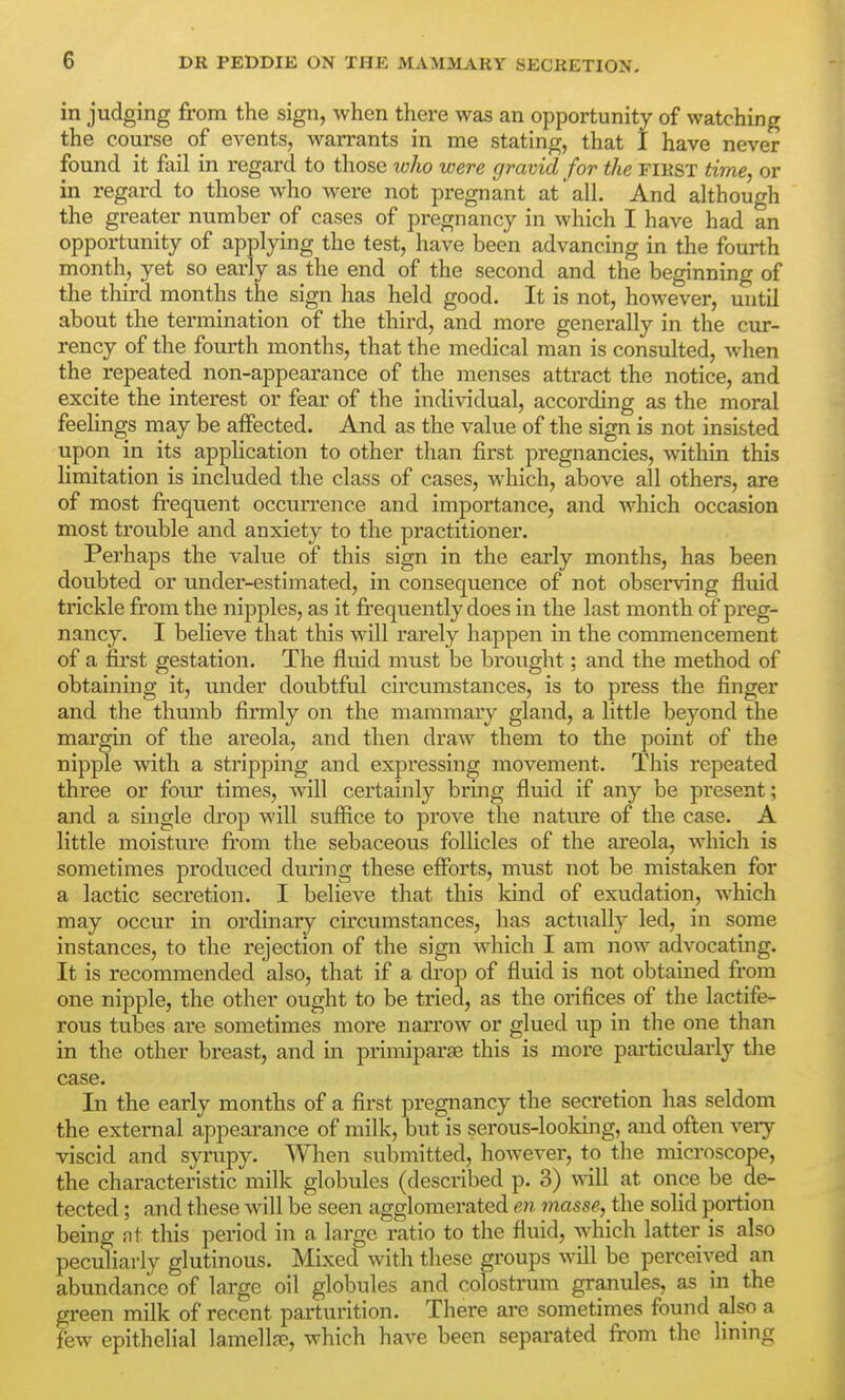 in judging from the sign, when there was an opportunity of watching the course of CA^ents, warrants in me stating, that I have never found it fail in regard to those loho were gravid for the first time, or in regard to those who were not pregnant at all. And although the greater number of cases of pregnancy in which I have had an opportunity of applying the test, have been advancing in the fourth month, yet so early as the end of the second and the beginning of the third months the sign has held good. It is not, however, until about the termination of the third, and more generally in the cur- rency of the fourth months, that the medical man is consulted, when the repeated non-appearance of the menses attract the notice, and excite the interest or fear of the individual, according as the moral feelings may be affected. And as the value of the sign is not insisted upon in its application to other than first pregnancies, within this limitation is included the class of cases, which, above all others, are of most frequent occurrence and importance, and which occasion most trouble and anxiety to the practitioner. Perhaps the value of this sign in the early months, has been doubted or mider-estimated, in consequence of not observing fluid trickle from the nipples, as it frequently does in the last month of preg- nancy. I believe that this will rarely happen in the commencement of a fii'st gestation. The fluid must be brought; and the method of obtaining it, under doubtful circumstances, is to press the finger and the thumb firmly on the mammary gland, a little beyond the margin of the areola, and then draAv them to the point of the nipple with a stripping and expi'essing movement. This repeated three or four times, will certainly bring fluid if any be present; and a single drop will suflRce to prove the nature of the case. A little moisture fi'om the sebaceous follicles of the ai'eola, which is sometimes produced during these efforts, must not be mistaken for a lactic secretion. I believe that this Idnd of exudation, which may occur in ordinary circumstances, has actually led, in some instances, to the rejection of the sign which I am now advocating. It is recommended also, that if a drop of fluid is not obtained from one nipple, the other ought to be tried, as the orifices of the lactife- rous tubes are sometimes more narrow or glued up in the one than in the other breast, and in primiparse this is more particularly the case. In the early months of a first pregnancy the secretion has seldom the external appearance of milk, but is serous-looking, and often very viscid and syrupy. Wlien submitted, however, to the microscope, the characteristic milk globules (described p. 3) mil at once be de- tected ; and these will be seen agglomerated en masse, the solid portion being nt this period in a large ratio to the fluid, which latter is also peculiarly glutinous. Mixed with these groups will be perceived an abundance of large oil globules and colostrum granules, as in the green milk of recent parturition. There are sometimes found also a few epithelial lamellfe, which have been separated from the lining