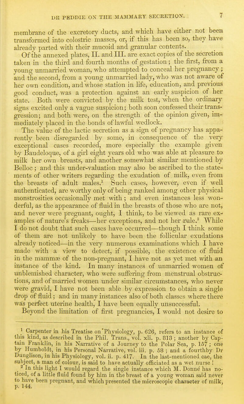 membrane of the excretory ducts, and which have either not been transformed into colostric masses, or, if this has been so, they have ah-eady parted with their mucoid and granular contents. Of the annexed plates, II. and III. are exact copies of the secretion taken in the third and fourth months of gestation; the first, from a young unmarried woman, who attempted to conceal her pregnancy ; and the second, from a young unmarried lady, who was not aware of her own condition, and whose station in life, education, and previous good conduct, was a protection against an early suspicion of her state. Both were convicted by the milk test, when the ordinary signs excited only a vague suspicion; both soon confessed their trans- gression; and both were, on the strength of the opinion given, im- mediately placed in the bonds of lawful wedlock. The A^alue of the lactic secretion as a sign of pregnancy has appa- rently been disregarded by some, in consequence of the very exceptional cases recorded, more especially the example given by Baudeloque, of a girl eight years old who was able at pleasure to milk her own breasts, and another somewhat similar mejitioned by Belloc; and this under-valuation may also be ascribed to the state- ments of other writers regarding the exudation of milk, even from the breasts of adult males.-^ Such cases, however, even if well authenticated, are worthy only of being ranked among other physical monstrosities occasionally met with; and even instances less won- derful, as the appearance of fluid in the breasts of those who are not, and never w^ere pregnant, ought, I think, to be viewed as rare ex- amples of nature's freaks—her exceptions, and not her rule.^ While I do not doubt that such cases have occmTed—though I think some of them are not unlikely to have been the follicular exudations already noticed—in the very numerous examinations which I have made with a view to detect, if possible, the existence of fluid in the mammae of the non-pregnant, I have not as yet met with an instance of the kind. In many instances of unmarried women of unblemished character, who were suffering from menstrual obstruc- tions, and of married women under similar circumstances, who never were gravid, I have not been able by expression to obtain a single drop of fluid; and in many instances also of both classes where there was perfect uterine health, I have been equally unsuccessful. Beyond the limitation of first pregnancies, I would not desire to _i Carpenter in his Treatise on'Physiology, p. 626, refers to an instance of this kind, as described in the Phil. Trans.,'vol. xli. p. 813 ; another by Cap- tain Franklin, in his Narrative of a Journey to the Polar Sea, p. 157; one by Humboldt, in his Personal Narrative, vol. iii. p. 68 ; and a fourthby Dr Dunglison, in his Physiology, vol. ii. p. 417. In the last-mentioned cae, the subject, a man of colour, is said to have actually officiated as a wet nurse ! _ 2 In this light I would regard the single instance which M. Donne' has no- ticed, of a little fluid found by him in the breast of a young woman said never to have been pregnant, and which presented the microscopic character of milk, p. 144.