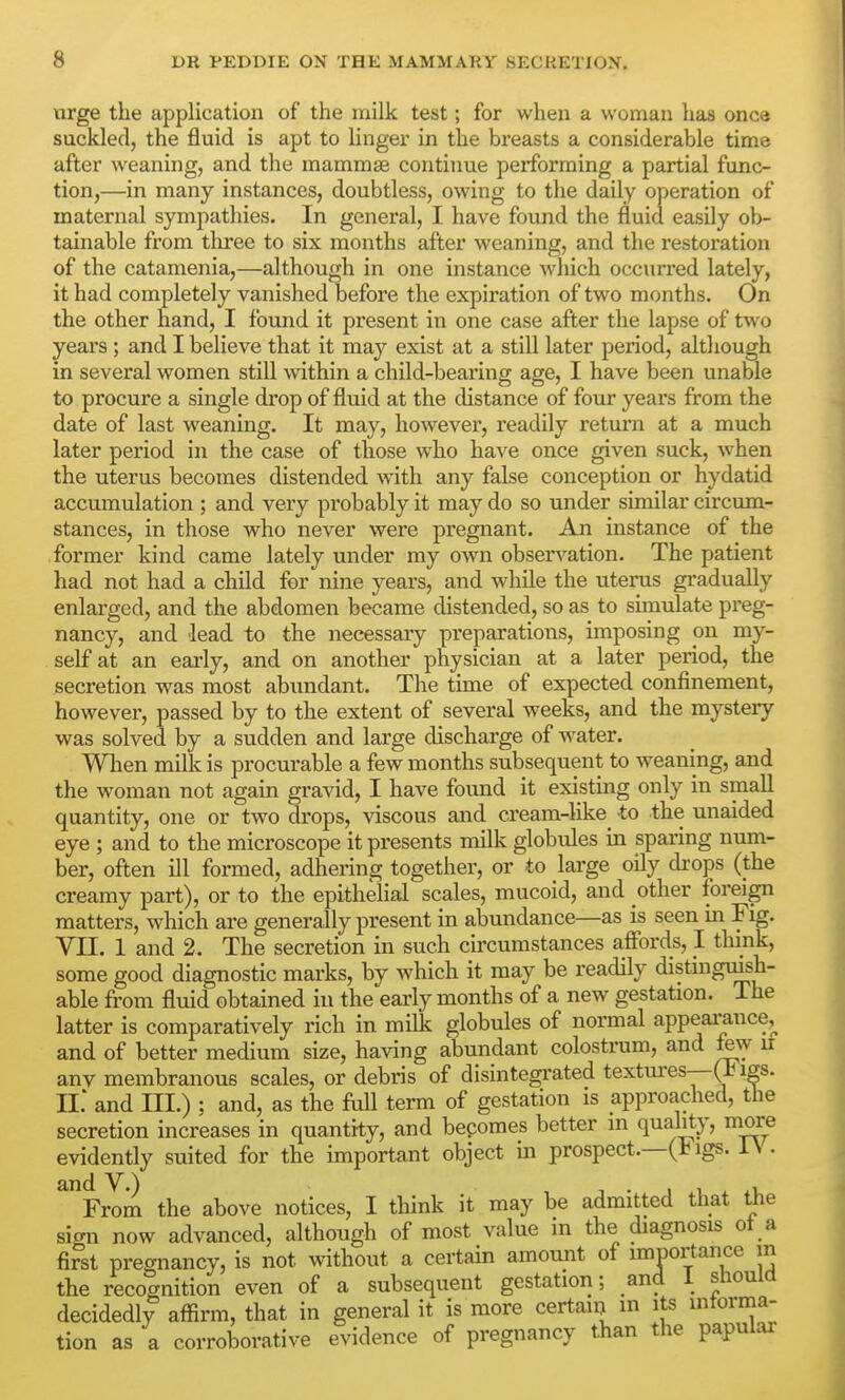 wrge the application of the milk test; for when a woman has once suckled, the fluid is apt to linger in the breasts a considerable time after weaning, and the mammae continue performing a partial func- tion,—in many instances, doubtless, owing to the daily operation of maternal sympathies. In general, I have foimd the fluid easily ob- tainable from three to six months after weaning, and the restoration of the catamenia,—although in one instance which occurred lately, it had completely vanished before the expiration of two months. On the other hand, I found it present in one case after the lapse of two years ; and I believe that it ma}'^ exist at a still later period, although in several women still within a child-bearing age, I have been unable to procure a single drop of fluid at the distance of four years from the date of last weaning. It may, however, readily return at a much later period in the case of those who have once given suck, when the uterus becomes distended with any false conception or hydatid accumulation ; and very probably it may do so under similar circum- stances, in those who never were pregnant. An instance of the former kind came lately under my own obsen^ation. The patient had not had a child for nine years, and while the uterus gradually enlarged, and the abdomen became distended, so as to simulate preg- nancy, and lead to the necessary preparations, imposing on my- self at an early, and on another physician at a later period, the secretion was most abundant. The time of expected confinement, however, passed by to the extent of several weeks, and the mystery was solved by a sudden and large discharge of water. When milk is procurable a few months subsequent to weaning, and the woman not again gravid, I have found it existing only in small quantity, one or two drops, viscous and cream-like to the unaided eye ; and to the microscope it presents milk globules in sparing num- ber, often ill formed, adhering together, or to large oily drops (the creamy part), or to the epithelial scales, mucoid, and other foreign matters, which are generally present in abundance—as is seen In Fig. VII. 1 and 2. The secretion in such circumstances affords, I think, some good diagnostic marks, by which it may be readily distinguish- able from fluid obtained in the early months of a new gestation. The latter is comparatively rich in milk globules of normal appearance^ and of better medium size, having abundant colostrum, and few u anv membranous scales, or debris of disintegrated textures—-(1^ igs. II.* and III.) ; and, as the full term of gestation is approached, the secretion increases in quantity, and bepomes better m quality, more evidently suited for the important object in prospect.—(t igs. i\ . ^%7om the above notices, I think it may be admitted that the sign now advanced, although of most value in the diagnosis ot a first pregnancv, is not without a certain amount of imnortance m the recognition even of a subsequent gestation; and 1 should decidedly affirm, that in general it is more certaiij in its mtorma- tion as a corroborative evidence of pregnancy than the papular