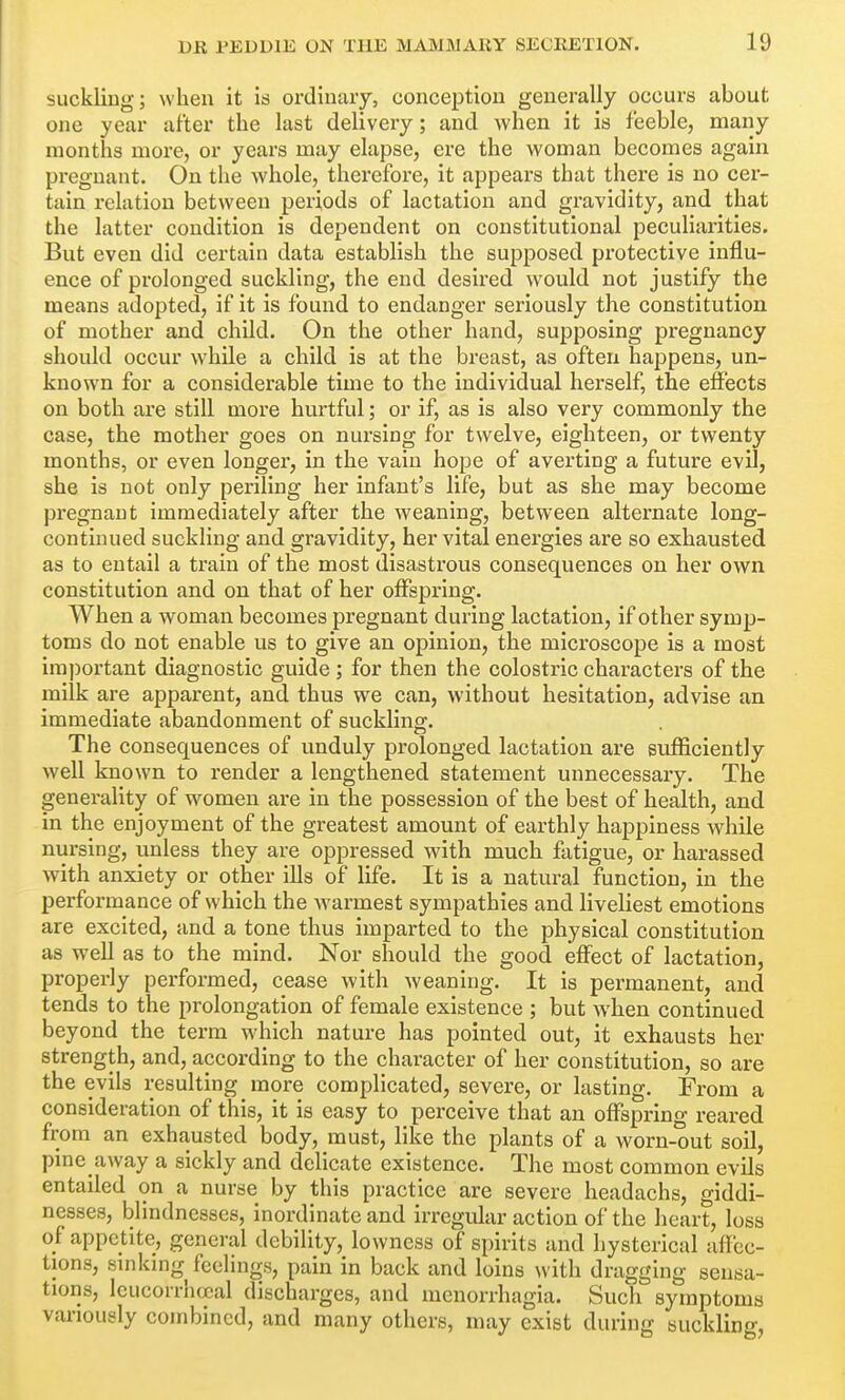 suckliug; when it Is ordinary, conception generally occurs about one year after the last delivery; and when it is feeble, many months more, or years may elapse, ere the woman becomes again pregnant. On the whole, therefore, it appears that there is no cer- tain relation between periods of lactation and gravidity, and that the latter condition is dependent on constitutional peculiarities. But even did certain data establish the supposed protective influ- ence of prolonged suckling, the end desired would not justify the means adopted, if it is found to endanger seriously the constitution of mother and child. On the other hand, supposing pregnancy should occur while a child is at the breast, as often happens, un- known for a considerable time to the individual herself, the effects on both are still moi'e hurtful; or if, as is also very commonly the case, the mother goes on nursing for twelve, eighteen, or twenty months, or even longer, in the vain hope of averting a future evil, she is not only periling her infant's life, but as she may become pregnant immediately after the weaning, between alternate long- continued suckling and gravidity, her vital energies are so exhausted as to entail a train of the most disastrous consequences on her own constitution and on that of her offspring. When a woman becomes pregnant during lactation, if other symp- toms do not enable us to give an opinion, the microscope is a most im])ortant diagnostic guide ; for then the colostric characters of the milk are apparent, and thus we can, wdthout hesitation, advise an immediate abandonment of suckling. The consequences of unduly prolonged lactation ai*e sufficiently well known to render a lengthened statement unnecessary. The generality of women are in the possession of the best of health, and in the enjoyment of the greatest amount of earthly happiness Avhile nursing, unless they are oppressed with much fatigue, or harassed with anxiety or other ills of life. It is a natural function, in the performance of which the warmest sympathies and liveliest emotions are excited, and a tone thus imparted to the physical constitution as well as to the mind. Nor should the good effect of lactation, properly performed, cease with weaning. It is permanent, and tends to the prolongation of female existence ; but when continued beyond the term which nature has pointed out, it exhausts her strength, and, according to the character of her constitution, so are the evils resulting more complicated, severe, or lasting. From a consideration of this, it is easy to perceive that an offspring reared from an exhausted body, must, like the plants of a worn-out soil, pine away a sickly and delicate existence. The most common evils entailed on a nurse by this practice are severe headachs, giddi- nesses, blindnesses, inordinate and irregular action of the heart, loss of appetite, general debility, lowness of spirits and hysterical affec- tions, smking feelings, pain in back and loins with dragging sensa- tions, Icucoirhocal discharges, and nicnorrhagia. Such symptoms variously combined, and many others, may exist during sucklino-,