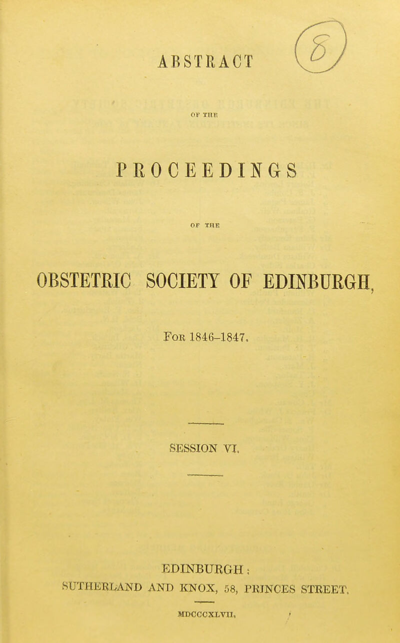 ABSTRACT OF THK PROCEEDINGS OF THK OBSTETRIC SOCIETY OF EDINBURGH Fob 1846-1847. SESSION VI. EDINBUKGH: SUTHERI.AND AND KNOX, 58, PRINCES STREET. MDCCCXJ.Vn,