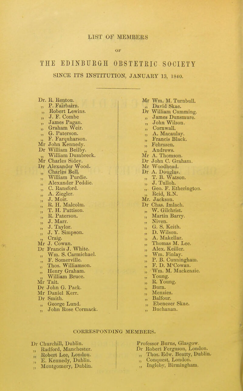 LIST OF MEMBERS THE EDINBUKGH OBSTETRIC SOCIETY SINCE ITS INSTITUTION, JANUARY 13, 1840. Dr. R. Renton. „ P. Fairbairn. „ Robert Lewins. „ J. F. Combe „ James Pagan. „ Graham Weir. „ G. Paterson. „ F. Farquharson. Mr John Kennedy. Dr William Beilby. „ William Dumbreck. Mr Charles Sidey. Dr Alexander Wood. „ Charles Bell. „ William Purdie. „ Alexander Peddie. „ C. Ransford. „ A. Ziegler. „ J. Moir. „ R. H. Malcolm. „ T. H. Pattison. „ R. Paterson. „ J. Marr. „ J. Taylor. „ J. Y. Simpson. „ Craig. Mr J. Cowan. Dr Francis J. White. „ Wm. S. Carmichael. „ F. Somerville. „ Thos. Williamson. „ Henry Graham. „ William Bruce. Mr Tait. Dr John G. Pack. Mr Daniel Kerr. Dr Smith. „ George Lund. „ John Rose Cormack. Mr Wm. M. Turnbull. „ David Skae. Dr William Camming. „ James Dunsmure. „ John Wilson. „ Cornwall. „ A. Macaulay. „ Francis Black. „ Fehrszen. „ Andrews. Mr A. Thomson. Dr John C. Graham. Mr Woodhead. Dr A. Douglas. „ T. B. Watson. „ J. Tulloh. „ Geo. F. Etherington. „ Reid, R.N. Mr. Jackson. Dr Chas. Imlach. „ W. Gilchrist. „ Martin Barry. „ Niven. „ G. S. Keith. „ D.Wilson. „ A. Makellar. „ Thomas M. Lee. „ Alex. Keiller. „ Wm. Finlay. „ P. B. Cunningham. „ F. D. M'Cowan. „ Wm. M. Mackenzie. „ Young. „ R. Young. „ Burn. „ Menzies, „ Balfour. „ Ebenczer Skae. „ Buchanan. CORRESPONDING MEMBERS. Dr Churchill, Dubhn. „ Radford, Manchester. „ Robert Lee, London. „ E. Kennedy, Dublin. ,, Montgomery, Dublin. Professor Burns, Glasgow. Dr Robert Ferguson, London. „ Thos. Edw. Beatty, Dublin. „ Conquest, London. „ Inglcby, Birmingham.