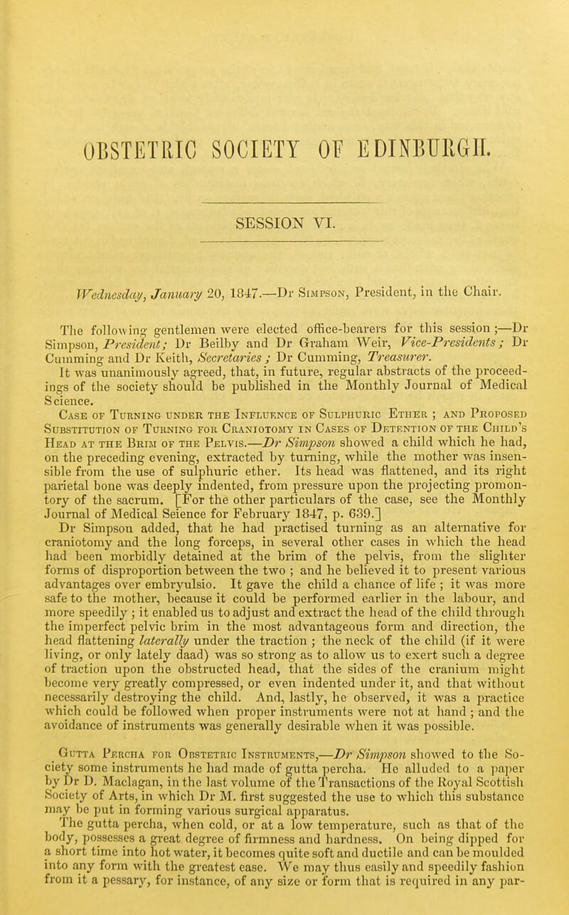 OBSTETRIC SOCIETY OF EDINBURGH. SESSION VI. Wechtesdaj/, Jammy 20, 1847—Dr Simpson, President, in the Chair. Tiie following gentlemen were elected office-bearers for this session;—Dr ^Imi^son, President; Dr Beilby and Dr Graham Weir, Vice-Presidents; Dr Cuniming and Dr Keith, Secretaries ; Dr Camming, Treasurer. It was unanimously agreed, that, in future, regular abstracts of the proceed- ings of the society should be published in the Monthly Journal of Medical Science. Case of Turning under the Influence of Sulphuric Ether ; and Proposed Substitution of Turning for Craniotomy in Cases of Dktf.ntion of the Child's Head at the Brim of the Pelvis.—Dr Simpson showed a child which he had, on the preceding evening, extracted by turning, while the mother was insen- sible from the use of sulphuric ether. Its head was flattened, and its right parietal bone was deeply indented, from pressure upon the projecting promon- tory of the sacrum. [For the other particulars of the case, see the Monthly Journal of Medical Seience for February 1847, p. 639.3 Dr Simpson added, that he had practised turning as an alternative for craniotomy and the long forceps, in several other cases in which the head had been morbidly detained at the brim of the pelvis, from the slighter forms of disproportion between the two ; and he believed it to present various advantages over embryulsio. It gave the child a chance of life ; it was more safe to the mother, because it could be performed earlier in the labour, and more speedily ; it enabled us to adjust and extract the head of the child through the imperfect pelvic brim in the most advantageous form and direction, the head flattening laterally/ under the traction ; the neck of the child (if it were living, or only lately daad) was so strong as to allow us to exert such a degree of traction upon the obstructed head, that the sides of the cranium might become very greatly compressed, or even indented under it, and that without necessarily destroying the child. And, lastly, he observed, it was a practice which could be followed when proper instruments were not at hand ; and the avoidance of instruments was generally desirable when it was possible. Gutta Percha for Obstetric Instruments,—Dr Simpson showed to the So- ciety some instruments he had made of gutta percha. He alluded to a paper by Dr D. Maclagan, in the last volume of the Transactions of the Royal Scottish Society of Arts, in which Dr M. first suggested the use to which this substance may be put in forming various surgical apparatus. The gutta percha, when cold, or at a low temperature, such as that of the body, possesses a great degree of firmness and hardness. On being dipped for a short time into hot water, it becomes quite soft and ductile and can be moulded into any form with the greatest ease. We may thus easily and speedily fashion from it a pessaiy, for instance, of any size or form that is required in any ])ar-