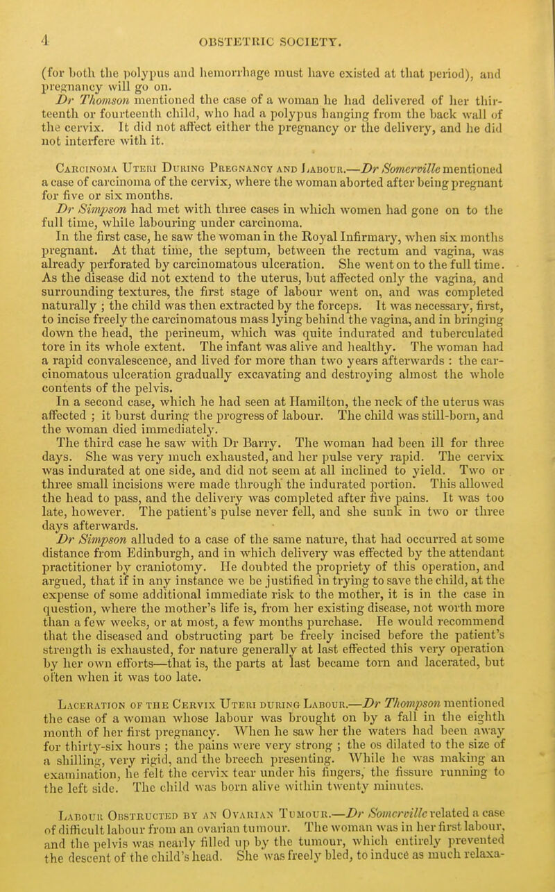 (for both the polypus and hemorrhage must have existed at that period), and prejjnancy will go on. Dr Thomson mentioned tlie case of a woman he had delivered of her thir- teenth or fourteenth child, who had a polypus hanging from the hack wall of the cervix. It did not affect either the pregnancy or the delivery, and he did not interfere with it. Carcinoma Uteiu During Pregnancy and liAnouR.—Dr Somcrmllem^nixoxx^H a case of carcinoma of the cervix, where the woman aborted after being pregnant for five or six months. Dr Simpson had met with three cases in which women had gone on to the full time, while labouring under carcinoma. In the first case, he saw the woman in the Royal Infirmary, when six months pregnant. At that time, the septum, between the rectum and vagina, was already perforated by carcinomatous ulceration. She went on to the full time. As the disease did not extend to the uterus, but affected only the vagina, and surrounding textures, the first stage of labour went on, and Avas completed naturally ; the child was then extracted by the forceps. It was necessary, fii-st, to incise freely the carcinomatous mass lying behind the vagina, and in bringing down the head, the perineum, which was quite indurated and tuberculated tore in its whole extent. The infant was alive and healthy. The woman had a rapid convalescence, and lived for more than two years afterwards : the car- cinomatous ulceration gradually excavating and destroying almost the whole contents of the pelvis. In a second case, which he had seen at Hamilton, the neck of the uterus was affected ; it burst during the progress of labour. The child was still-born, and the woman died immediately. The third case he saw with Dr Barry. The woman had been ill for three days. She was very much exhausted, and her pulse very rapid. The cervix was indurated at one side, and did not seem at all inclined to yield. Two or three small incisions were made through the indui-ated portion. This allowed the head to pass, and the delivery was completed after five pains. It was too late, however. The patient's pulse never fell, and she sunk in two or three days afterwards. Dr Simpson alluded to a case of the same nature, that had occurred at some distance from Edinburgh, and in which delivery was effected by the attendant practitioner by craniotomy. He doubted the propriety of this operation, and argued, that if in any instance we be justified in trying to save the child, at the expense of some additional immediate risk to the mother, it is in the case in question, where the mother's life is, from her existing disease, not worth more than a few weeks, or at most, a few months purchase. He would recommend that the diseased and obstructing part be freely incised before the patient's strength is exhausted, for nature generally at last effected this very operation by her own efforts—that is, the parts at last became torn and lacerated, but often when it was too late. Lackration of the Cervix Uteri during Labour.—Dr Thompson mentioned the case of a woman whose labour was brought on by a fall in the eighth month of her first pregnancy. When he saw her the waters had been away for thirty-six hours ; the pains were very strong ; the os dilated to the size of a shilling, very rigid, and the breech presenting. While he was making an examination, he felt the cervix tear under his fingers, the fissure running to the left side. The child was born alive within twenty minutes. Labour Obstructed by an Ovarian Tumour.—Z>r/S'oMfmY/c related a case of difficult labour from an ovarian tumour. The woman was in her first labour, and the pelvis was nearly filled up by the tumour, which entirely prevented the descent of the child's head. She was freely bled, to induce as much relaxa-