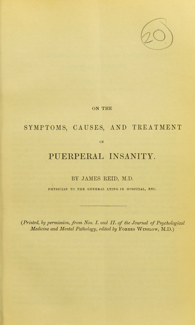 ON THE SYMPTOMS, CAUSES, AND TREATMENT OF PUERPERAL INSANITY. BY JAMES REID, M.D. PHYSICIAN TO THE GENEBAL LYING IN HOSPITAL, ETC. (Printed, by petvnission, from Nos. I. and II. of the Journal of Psychological Medicine and Mental Pathology, edited by Forbes Winslow, M.D.)