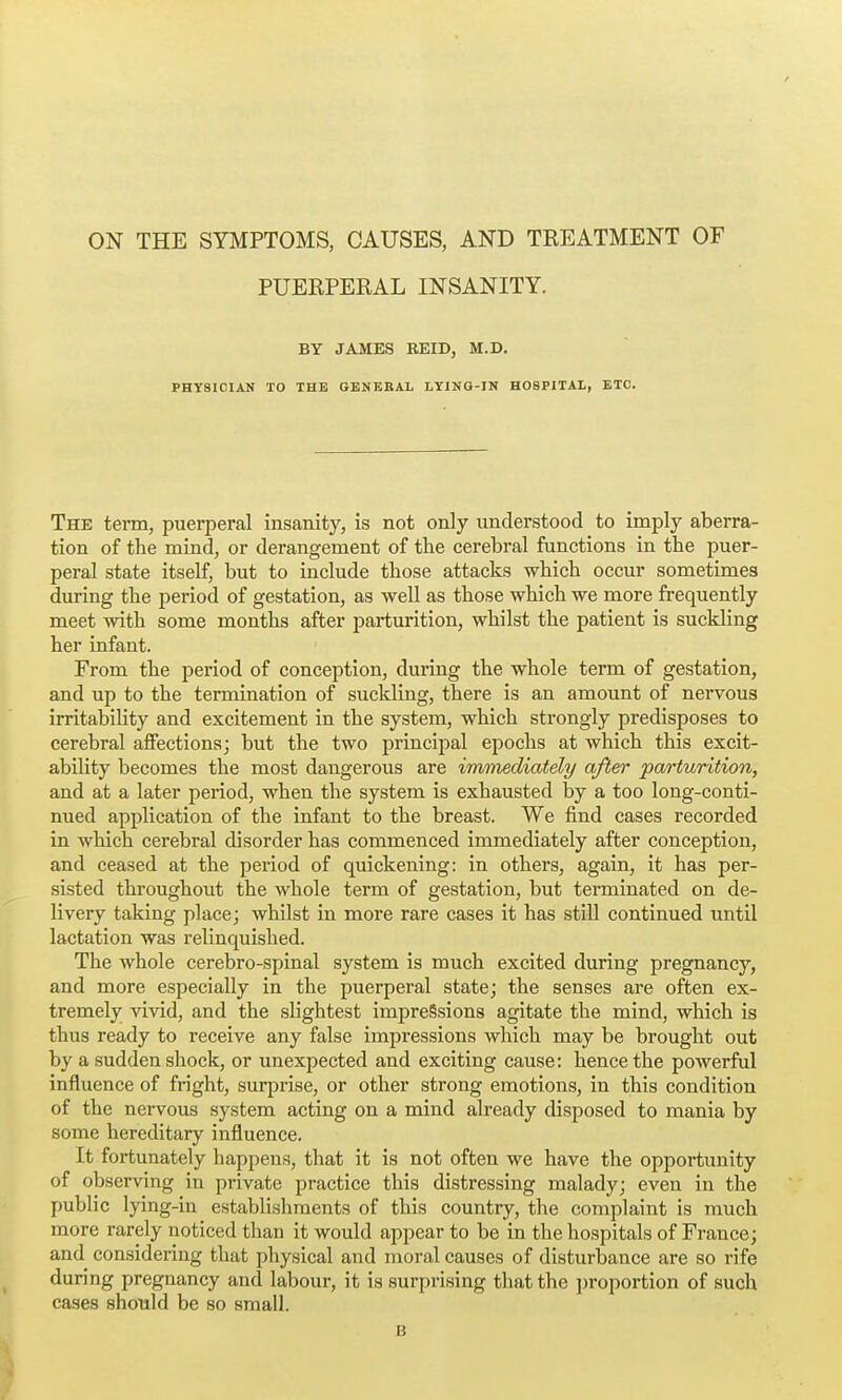 ON THE SYMPTOMS, CAUSES, AND TREATMENT OF PUEEPERAL INSANITY. BY JAMES REID, M.D. PHYSICIAN TO THE GENERAL LYING-IN HOSPITAL, ETC. The term, puerperal insanity, is not only understood to imply aberra- tion of the mind, or derangement of the cerebral functions in the puer- peral state itself, but to include those attacks which occur sometimes during the period of gestation, as well as those which we more frequently meet with some months after parturition, whilst the patient is suckling her infant. From the period of conception, during the whole term of gestation, and up to the termination of suckling, there is an amount of nervous irritability and excitement in the system, which strongly predisposes to cerebral affections; but the two principal epochs at which this excit- ability becomes the most dangerous are immediately after parturition, and at a later period, when the system is exhausted by a too long-conti- nued application of the infant to the breast. We find cases recorded in which cerebral disorder has commenced immediately after conception, and ceased at the period of quickening: in others, again, it has per- sisted throughout the whole term of gestation, but terminated on de- livery taking place; whilst in more rare cases it has still continued until lactation was relinquished. The whole cerebro-spinal system is much excited during pregnancy, and more especially in the puerperal state; the senses are often ex- tremely vivid, and the slightest impressions agitate the mind, which is thus ready to receive any false impressions which may be brought out by a sudden shock, or unexpected and exciting cause: hence the powerful influence of fright, surprise, or other strong emotions, in this condition of the nervous system acting on a mind already disposed to mania by some hereditary influence. It fortunately happens, that it is not often we have the opportunity of observing in private practice this distressing malady; even in the public lying-in establishments of this country, the complaint is much more rarely noticed than it would appear to be in the hospitals of France; and considering that physical and moral causes of disturbance are so rife during pregnancy and labour, it is surprising that the ])roportion of such cases should be so small. B