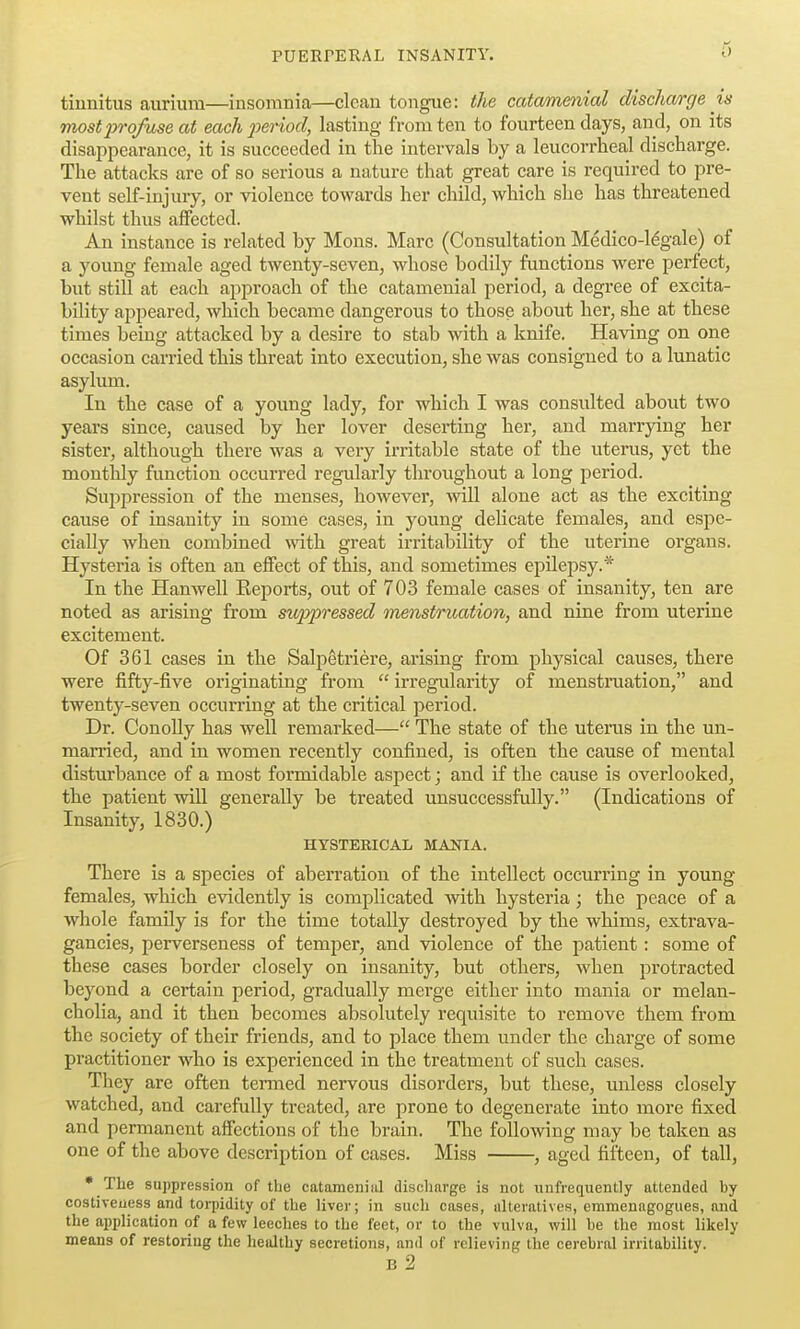 tinnitus aurium—insomnia—clean tongue: the catammial discharge is mostxtrofuse at each 2)eriod, lasting from ten to fourteen days, and, on its disappearance, it is succeeded in the intervals by a leucorrheal discharge. The attacks are of so serious a nature that great care is required to pre- vent self-injury, or violence towards her child, which she has threatened whilst thus affected. An instance is related by Mons. Marc (Consultation Medico-legale) of a young female aged twenty-seven, whose bodily functions were perfect, but still at each approach of the catamenial period, a degree of excita- bility appeared, which became dangerous to those about her, she at these times being attacked by a desire to stab with a knife. Having on one occasion carried this threat into execution, she was consigned to a lunatic asylum. In the case of a young lady, for which I was consulted about two years since, caused by her lover deserting her, and marrjdng her sister, although there was a very irritable state of the utenis, yet the monthly function occurred regularly throughout a long period. Suppression of the menses, howevei', will alone act as the exciting cause of insanity in some cases, in young delicate females, and espe- cially when combined with great irritability of the uterine organs. Hysteria is often an effect of this, and sometimes epilepsy.* In the Hanwell Keports, out of 703 female cases of insanity, ten are noted as arising from suppressed menstruation, and nine from uterine excitement. Of 361 cases in the Salpetriere, arising from physical causes, there were fifty-five originating from  irregularity of menstruation, and twenty-seven occurring at the critical j^eriod. Dr. ConoUy has well remarked— The state of the uterus in the un- married, and in women recently confined, is often the cause of mental disturbance of a most formidable aspect; and if the cause is overlooked, the patient will generally be treated unsuccessfully. (Indications of Insanity, 1830.) HYSTERICAL MANIA. There is a species of aberration of the intellect occurring in young females, which evidently is complicated with hysteria; the peace of a whole family is for the time totally destroyed by the whims, extrava- gancies, perverseness of temper, and violence of the patient: some of these cases border closely on insanity, but others, when protracted beyond a certain period, gradually merge either into mania or melan- cholia, and it then becomes absolutely requisite to remove them from the society of their friends, and to place them under the charge of some practitioner who is experienced in the treatment of such cases. They are often termed nervous disorders, but these, unless closely watched, and carefully treated, are prone to degenerate into more fixed and permanent affections of the brain. The following may be taken as one of the above description of cases. Miss , aged fifteen, of tall,  The suppression of the catamenial discharge is not unfrequenlly attended hy costiveuess and torpidity of the liver; in such cases, alteratives, emmenagogues, and the application of a few leeches to the feet, or to the vulva, will he the most likely means of restoring the healthy secretions, and of relieving the cerehral irritahility. B 2