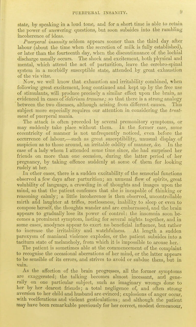 state, by spealdng in a loud tone, and for a short time is able to retain the power of answering questions, but soon subsides into the rambling- incoherence of ideas. Puerperal iiisanity seldom appears sooner than the third day after labour (about the time when the secretion of milk is fully established), or later than the fourteenth day, when the discontinuance of the lochial discharge usually occurs. The shock and excitement, both physical and mental, Avhich attend the act of parturition, leave the cerebro-si)inal system in a morbidly susceptible state, attended by great exhaustion of the vis vitse. Now, we Avell know that exhaustion and irritability combined, when following great excitement, long continued and kept up by the free use of stimulants, Avill produce precisely a similar effect upon the brain, as evidenced in cases oi delirium tremens; so that there is a strong analogy between the two diseases, although arising from different causes. This subject more especially requires our attention in considering the treat- ment of jJuer^Dcral mania. The attack is often preceded by several premonitory symptoms, or may suddenly take place without them. In the former case, some eccentricity of manner is not unfrequently noticed, even before the occurrence of labour,—such as great susceptibility, unusual display of suspicion as to those around, an irritable oddity of manner, &c. In the case of a lady whom I attended some time since, she had surprised her friends on more than one occasion, during the latter pei'iod of her pregnancy, by taking offence suddenly at some of them for looking rudely at her. In other cases, there is a sudden excitability of the sensorial functions observed a feAv days after parturition; an unusual flow of sjjirits, great volubility of language, a crowding in of thoughts and images upon the mind, so that the patient confesses that she is incapable of thinldng or reasoning calmly; a little incoherence is then observed, uncontrollable mirth and laughter at trifles, restlessness, inability to sleep or even to compose herself, the thoughts wander and are embarrassed, and the brain appears to gradually lose its power of control: the insomnia soon be- comes a prominent s}''mptom, lasting for several nights together, and in some cases, anodynes appear to exert no beneficial influence, but rather to increase the irritability and watchfulness. At length a sudden paroxysm of maniacal violence explodes, or the patient subsides into a taciturn state of melancholy, from which it is impossible to arouse her. The patient is sometimes able at the commencement of the complaint to recognise the occasional aberrations of her mind, or the latter appears to be sensible of its errors, and strives to avoid or subdue them, but in vain. As the affection of the brain progresses, all the former symptoms are exaggerated; the talking becomes almost incessant, and gene- rally on one particular subject, such as imaginary wrongs done to her by her dearest friends; a total negligence of, and often strong aversion to her child and husband are evinced; explosions of anger occur, with vociferations and violent gesticulations; and although the patient may have been remarkable previously for her correct, modest demeanour,