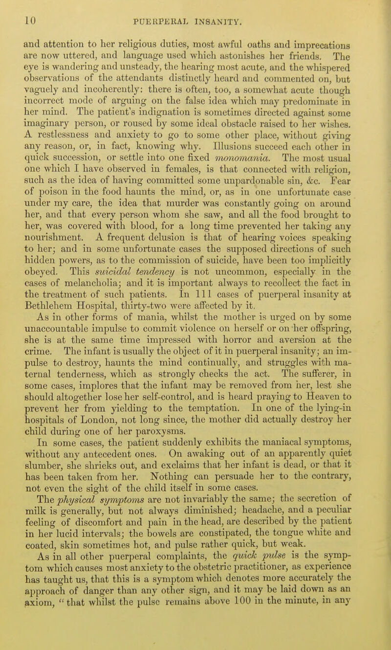 and attention to her religious duties, most awful oaths and imprecations are now uttered, and language used which astonishes her friends. The eye is wandering and unsteady, the hearing most acute, and the whispered observations of the attendants distinctly heard and commented on, but vaguely and incoherently: there is often, too, a somewhat acute though incorrect mode of arguing on the false idea which may predominate in her mind. The patient's indignation is sometimes directed against some imaginary person, or roused by some ideal obstacle raised to her wishes. A restlessness and anxiety to go to some other place, -without giving any reason, or, in fact, knowing why. Illusions succeed each other in quick succession, or settle into one fixed monomania. The most usual one which I have observed in females, is that connected mth religion, such as the idea of having committed some unpardonable sin, &c. Fear of poison in the food haunts the mind, or, as in one unfortunate case under my care, the idea that murder was constantly going on aroimd her, and that every person whom she saw, and all the food brought to her, was covered with blood, for a long time prevented her taking any nourishment. A frequent delusion is that of hearing voices speaking to her; and in some unfortunate cases the supposed directions of such hidden powers, as to the commission of suicide, have been too imjjlicitly obeyed. This suicidal tendency is not uncommon, especially in the cases of melancholia; and it is important always to recollect the fact in the treatment of such patients. In 111 cases of puerperal insanity at Bethlehem Hospital, thirty-two were affected by it. As in other forms of mania, whilst the mother is urged on by some unaccountable impulse to commit violence on herself or on her ofispring, she is at the same time impressed with horror and aversion at the crime. The infant is usually the object of it in puerjjeral insanity; an im- pulse to destroy, haunts the mind continually, and struggles mth ma- ternal tenderness, which as strongly checks the act. The sufferer, in some cases, implores that the infant may be removed from her, lest she should altogether lose her self-control, and is heard praying to Heaven to prevent her from yielding to the temptation. In one of the Ipng-in hospitals of London, not long since, the mother did actually destroy her child during one of her paroxysms. In some cases, the patient suddenly exhibits the maniacal symptoms, without any antecedent ones. On awaking out of an appai-ently quiet slumber, she shrieks out, and exclaims that her infant is dead, or that it has been taken from her. Nothing can persuade her to the contrary, not even the sight of the child itself in some cases. The physical symptoms are not invariably the same; the secretion of milk is generally, but not always diminished; headache, and a peculiar feeling of discomfort and pain in the head, are described by the patient in her lucid intervals; the bowels are constipated, the tongue white and coated, skin sometimes hot, and pulse rather quick, but weak. As in all other puerperal complaints, the quick pulse is the symp- tom which causes most anxiety to the obstetric practitioner, as experience has taught us, that this is a symptom which denotes more accurately the approach of danger than any other sign, and it may be laid down as an ^xiom,  that whilst the pulse remains above 100 in the minute, in any