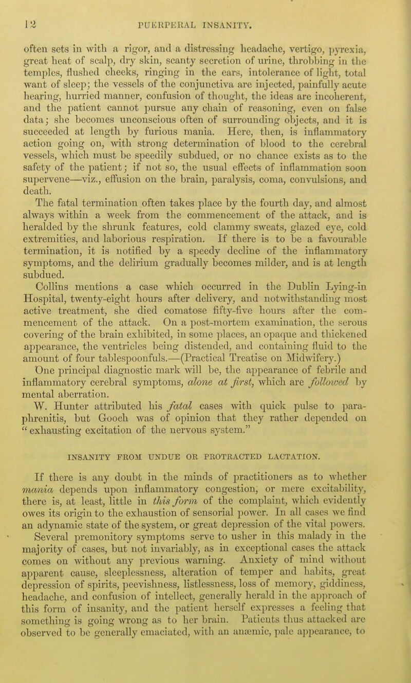 often sets in with a rigor, and a distressing headache, vertigo, pjTCxia, great heat of scalp, dry skin, scanty secretion of urine, throbbing in the temjilcs, flushed cheeks, ringing in the ears, intolerance of light, total want of sleep; the vessels of the conjunctiva are injected, painfully acute hearing, hurried manner, confusion of thought, the ideas are incoherent, and the patient cannot pursue any chain of reasoning, even on false data; she becomes unconscious often of surrounding objects, and it is succeeded at length by furious mania. Here, then, is inflammatory action going on, with strong determination of blood to the cerebral vessels, which must be speedily subdued, or no chance exists as to the safety of the patient; if not so, the usual effects of inflammation soon supei-vene—^viz., effusion on the brain, paralysis, coma, convulsions, and death. The fatal termination often takes place by the fourth day, and almost always within a week from the commencement of the attack, and is heralded by the shrunk features, cold clammy sweats, glazed eye, cold extremities, and laborious resiiiration. If there is to be a favourable termination, it is notified by a speedy decline of the inflammatory symjitoms, and the delirium gradually becomes milder, and is at length subdued. Collins mentions a case which occurred in the Dublin Ljdng-in Hospital, twenty-eight hours after deliveiy, and not-withstanding most active treatment, she died comatose fifty-five hours after the com- mencement of the attack. On a post-mortem examination, the serous covering of the brain exhibited, in some places, an opaque and thickened appearance, the ventricles being distended, and containing fluid to the amount of four tablespoonfuls.—(Practical Treatise on Midwifery.) One principal diagnostic mark Avill be, the appearance of febrile and inflammatory cerebral symptoms, alone at first, which are followed by mental aberration. W. Hunter attributed his fatal cases Avith quick pulse to para- phrenitis, but Gooeh was of opinion that they rather depended on  exhausting excitation of the nervous system. INSANITY FROM UNDUE OR PROTRACTED LACTATION. If there is any doubt in the minds of practitioners as to whether mania depends upon inflammatory congestion, or mere excitability, there is, at least, little in this form of the complaint, which evidently owes its origin to the exhaustion of sensorial power. In all cases we find an adynamic state of the system, or great dej^ression of the vital powers. Several premonitory symptoms serve to usher in this malady in the majority of cases, but not invariably, as in exceptional cases the attack comes on without any previous warning. Anxiety of mind without apparent cause, sleeplessness, alteration of temper and habits, great depression of spirits, peevishness, listlessness, loss of memory, giddiness, headache, and confusion of intellect, generally herald in the approach of this form of insanity, and the patient herself expresses a feeling that something is going wrong as to her brain. Patients thus attacked arc observed to be generally emaciated, with an anuimic, pale appearance, to