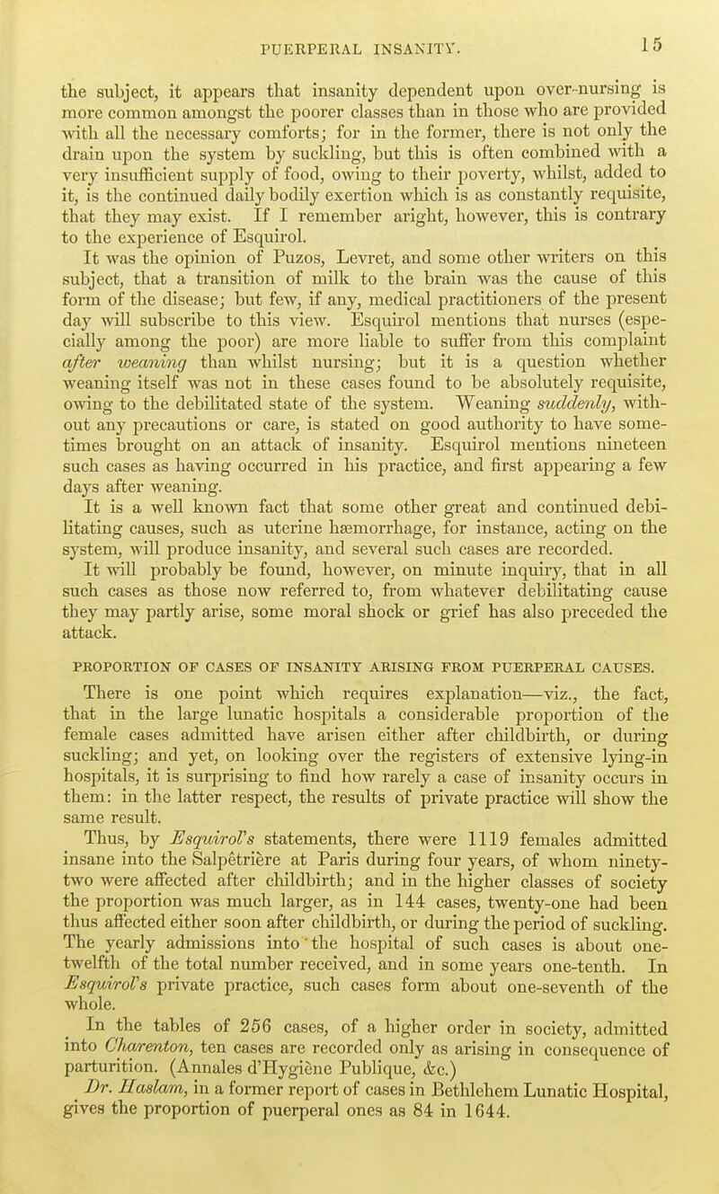 the subject, it appears that insanity dependent upon over-nursing is more common amongst the poorer classes than in those who are provided wdth all the necessary comforts; for in the former, there is not only the drain upon the system by suckling, but this is often combined with a very insufficient supply of food, owing to their poverty, whilst, added to it, is the continued daily bodily exertion which is as constantly requisite, that they may exist. If I remember aright, however, this is contrary to the experience of Esquirol. It was the opinion of Puzos, Levret, and some other writers on this subject, that a transition of milk to the brain was the cause of this form of the disease; but few, if any, medical practitioners of the present day will subscribe to this view. Esquirol mentions that nurses (espe- cially among the poor) are more liable to suffer from this complaint after weaning than whilst nursing; but it is a question whether weaning itself was not in these cases found to be absolutely requisite, owing to the debilitated state of the system. Weaning suddenly, with- out any precautions or care, is stated on good authority to have some- times brought on an attack of insanity. Esquirol mentions nineteen such cases as having occurred in his practice, and first appearing a few days after weaning. It is a well known fact that some other great and continued debi- litating causes, such as uterine haemorrhage, for instance, acting on the system, will produce insanity, and several such cases are recorded. It will probably be found, however, on minute inquiry, that in all such cases as those now referred to, from whatever debilitating cause they may partly arise, some moral shock or grief has also preceded the attack. PROPORTION OP CASES OF INSANITY ARISING FROM PUERPERAL CAUSES. There is one point which requires explanation—viz., the fact, that in the large lunatic hospitals a considerable proportion of the female cases admitted have arisen either after childbirth, or during suckling; and yet, on looking over the registers of extensive lying-in hospitals, it is surprising to find how rarely a case of insanity occurs in them: in the latter respect, the results of private practice will show the same result. Thus, by EsquiroVs statements, there were 1119 females admitted insane into the Salpetriere at Paris during four years, of whom ninety- two were affected after childbirth; and in the higher classes of society the proportion was much larger, as in 144 cases, twenty-one had been thus affected either soon after childbirth, or during the period of suckling. The yearly admissions into'the hospital of such cases is about one- twelfth of the total number received, and in some years one-tenth. In EsquiroVs private practice, such cases form about one-seventh of the whole. In the tables of 256 cases, of a higher order in society, admitted into Clia/renton, ten cases are recorded only as arising in consequence of parturition. (Annales d'Hygiene Publique, &c.) Dr. Ilaslam, in a former report of cases in Bethlehem Lunatic Hospital, gives the proportion of puerperal ones as 84 in 1644.