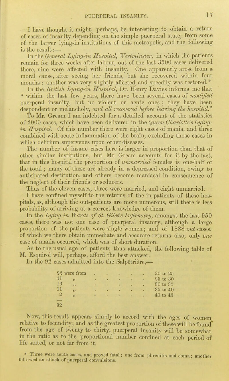 ]7 I have thought it might, perhaps, be interesting to obtain a return of cases of insanity depending on the simple puerperal state, from some of the larger lying-in institutions of this metropolis, and the following is the result:— In the Gen&ral Lying-in Hospital, Westminster, in which the patients remain for three weeks after labour, out of the last 3500 cases delivered there, nine were affected with insanity. One apparently arose from a moral cause, after seeing her friends, but she recovered within four mouths : another was very slightly affected, and speedily was restored.* In the British Lying-in Hospital, Dr. Henry Davies informs me that  within the last few years, there have been several cases of modified puerperal insanity, but no violent or acute ones ; they have been despondent or melancholy, and all recovered before leaving the hospital^ To Mr. Gream I am indebted for a detailed account of the statistics of 2000 cases, which have been delivered in the Queen Charlottes Lying- in Hospital. Of this number there were eight cases of mania, and three combined with acute inflammation of the bi*aiu, excluding those cases in which delirium supervenes upon other diseases. The number of insane cases here is larger in proportion than that of other similar institutions, but Mr. Gream accounts for it by the fact, that in this hospital the proportion of unmarried females is one-half of the total; many of these are already in a depressed condition, owing to anticipated destitution, and others become maniacal in consequence of the neglect of their friends or seducers. Thus of the eleven cases, three were married, and eight unmarried. I have confined myself to the returns of the in-patients of these hos- pitals, as, although the out-patients are more numerous, still there is less probability of arriving at a correct knowledge of them. In the Lying-in Wards of St. Giles's Infi^'mary, amongst the last 950 cases, there was not one case of puerperal insanity, although a large proportion of the patients were single women; and of 1888 out cases, of which we there obtain immediate and accurate returns also, only one case of mania occurred, which was of short duration. As to the usual age of patients thus attacked, the following table of M. Esquirol will, perhaps, afford the best answer. In the 92 cases admitted into the Salpetriere,— 22 were from 20 to 25 41 „ 25 to 30 16 „ 30 to 35 11 „ 35 to 40 2 „ 40 to 43 92 Now, this result appears simply to accord with the ages of women relative to fecundity; and as the greatest proportion of these will be found from the age of twenty to thirty, puerperal insanity will be somewhat in the ratio as to the proportional number confined at each period of life stated, or not far from it. * Three were acute cases, and proved fatal; one from phrenitis and coma; another followed an attack of puei-peral convulsions.