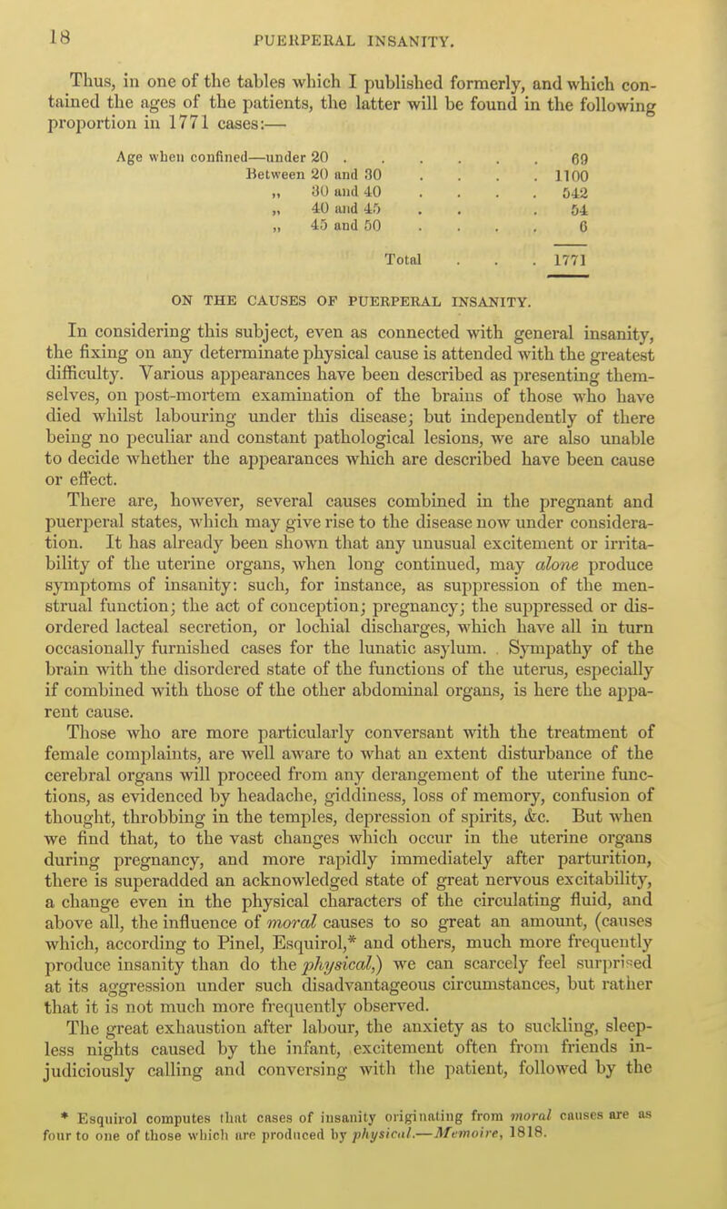 Thus, in one of the tables which I published formerly, and which con- tained the ages of the patients, the latter will be found in the following proportion in 1771 cases:— Age wbeii confined—under 20 ...... gg Hetvveen 20 and 30 . . . .1100 „ 30 and 40 .... 542 „ 40 and 4.'> . . .51 „ 45 and 50 ... . 0 Total . . . 1771 ON THE CAUSES OF PUERPERAL INSANITY. In considering this subject, even as connected with general insanity, the fixing on any determinate physical cause is attended with the greatest difficulty. Various appearances have been described as presenting them- selves, on post-mortem examination of the brains of those who have died whilst labouring under this disease; but independently of there being no peculiar and constant i^athological lesions, we are also unable to decide whether the apijearances which are described have been cause or effect. There are, however, several causes combined in the pregnant and puerperal states, which may give rise to the disease now under considera- tion. It has already been shown that any unusual excitement or irrita- bility of the uterine organs, when long continued, may alone produce symptoms of insanity: such, for instance, as suppression of the men- strual function; the act of concejition; pregnancy; the suppressed or dis- ordered lacteal secretion, or lochial discharges, -which have all in turn occasionally furnished cases for the lunatic asylum. , Sympathy of the brain with the disordered state of the functions of the uterus, especially if combined with those of the other abdominal organs, is here the appa- rent cause. Those who are more particularly conversant with the treatment of female complaints, are well aware to what an extent disturbance of the cerebral organs will proceed from any derangement of the uterine func- tions, as evidenced by headache, giddiness, loss of memory, confusion of thought, throbbing in the temples, depression of spirits, (fee. But when we find that, to the vast changes which occur in the uterine organs during pregnancy, and more rapidly immediately after parturition, there is superadded an acknowledged state of great nervous excitability, a change even in the physical characters of the circulating fluid, and above all, the influence of moral causes to so great an amount, (causes which, according to Pinel, Esquirol,* and others, much more frequently produce insanity than do the physical,) we can scarcely feel surpri-^ed at its aggression under such disadvantageous circumstances, but rather that it is not much more frequently observed. The great exhaustion after labour, the anxiety as to suckling, sleep- less nights caused by the infant, excitement often froni friends in- judiciously calling and conversing with the patient, followed by the ♦ Esquirol computes that cases of insanity originating from moral causes are n.s four to one of those wliicli are produced by physical.—Memoire, 1818.