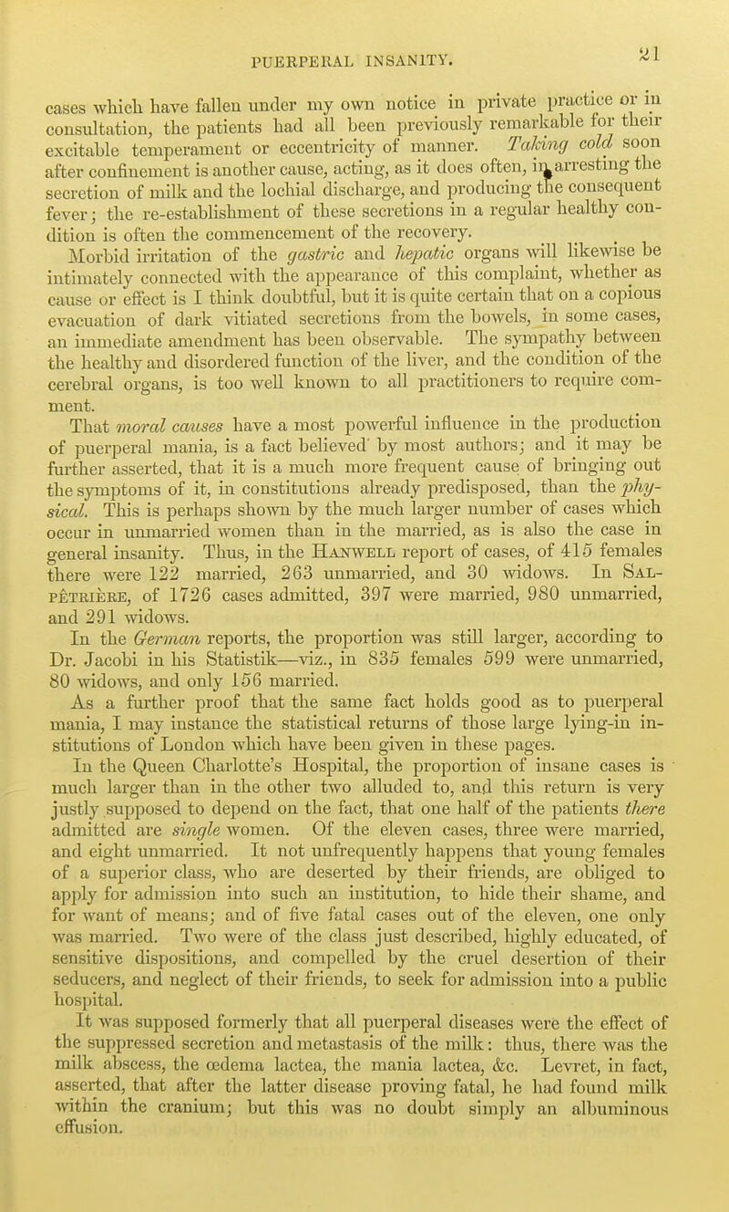 cases whicli have fallen under my own notice in private practice or m consultation, the patients had all been previously remarkable for then- excitable temperament or eccentricity of manner. Taking cold soon after confinement is another cause, acting, as it does often, ia arresting the secretion of milk and the lochial discharge, and producing the consequent fever; the re-establishment of these secretions in a regular healthy con- dition is often the commencement of the recovery. Morbid irritation of the gastric and hepatic organs will likewise be intimately connected with the appearance of this complaint, whether as cause or effect is I think doubtful, but it is quite certain that on a copious evacuation of dark vitiated secretions from the bowels, in some cases, an immediate amendment has been observable. The sympathy between the healthy and disordered function of the liver, and the condition of the cerebral organs, is too Avell known to all practitioners to require com- ment. That moral coMses have a most powerful influence in the production of puerperal mania, is a fact believed' by most authors; and it may be further asserted, that it is a much more frequent cause of bringing out the symptoms of it, in constitutions already predisposed, than the phy- sical. This is perhaps shown by the much larger number of cases which occur in unmarried women than in the married, as is also the case in general insanity. Thus, in the Haistwell report of cases, of 415 females there were 122 married, 263 unmarried, and 30 widoAvs. In Sal- PETRiERE, of 1726 cases admitted, 397 were married, 980 unmarried, and 291 widows. In the German reports, the proportion was still larger, according to Dr. Jacobi in his Statistik—viz., in 835 females 599 were unmarried, 80 Avidows, and only 156 married. As a further proof that the same fact holds good as to puerperal mania, I may instance the statistical returns of those large lying-in in- stitutions of London which have been given in these pages. In the Queen Charlotte's Hospital, the proportion of insane cases is much larger than in the other two alluded to, and this return is very justly supposed to depend on the fact, that one half of the patients there admitted are single women. Of the eleven cases, three were married, and eight unmarried. It not unfrequently happens that young females of a suijerior class, who are deserted by their friends, are obliged to apjjly for admission into such an institution, to hide their shame, and for want of means; and of five fatal cases out of the eleven, one only was married. Two were of the class just described, highly educated, of sensitive dispositions, and compelled by the cruel desertion of their seducers, and neglect of their friends, to seek for admission into a pubKc hospital. It was supposed formerly that all puerperal diseases were the effect of the suppressed secretion and metastasis of the milk: thus, there was the milk abscess, the oedema lactea, the mania lactea, &c. Levret, in fact, asserted, that after the latter disease proving fatal, he had found milk ■within the cranium; but this was no doubt simply an albuminous effusion.