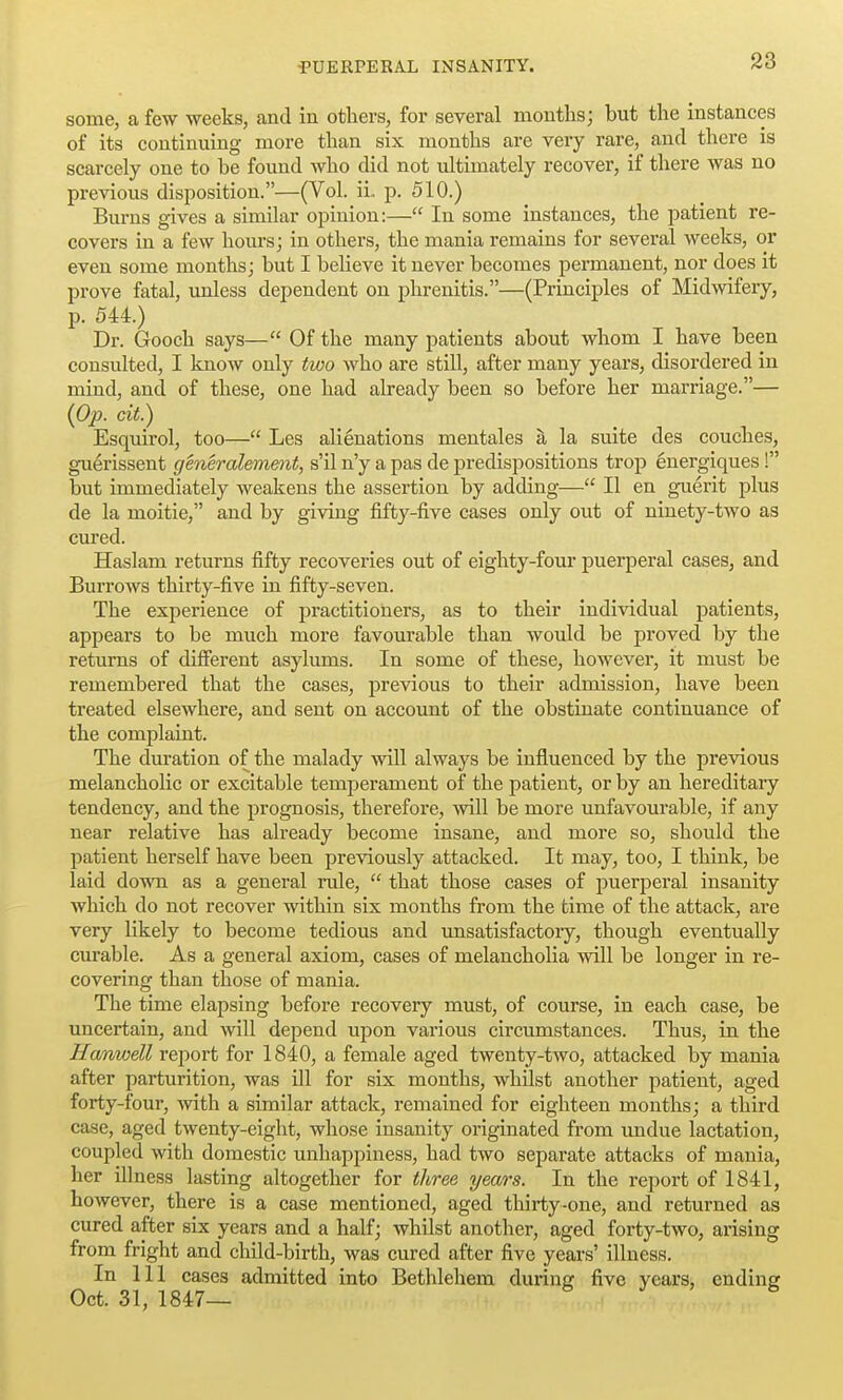 some, a few weeks, and in others, for several mouths; but the instances of its continuing more than six months are very rare, and there is scarcely one to be found who did not ultimately recover, if there was no previous disposition.—(Vol. ii, p. 510.) Burns gives a similar opinion:— In some instances, the patient re- covers in a few hours; in others, the mania remains for several weeks, or even some months; but I believe it never becomes permanent, nor does it prove fatal, unless dependent on phrenitis.—(Principles of Midwifery, p. 544.) Dr. Gooch says— Of the many patients about whom I have been consulted, I know only two who are still, after many years, disordered in mind, and of these, one had already been so before her marriage.— (Cp. cit.) Esquirol, too— Les alienations mentales a la suite des couches, guerissent generalement, s'il n'y a pas de predispositions trop energiques! but immediately weakens the assertion by adding— II en guerit plus de la moitie, and by giving fifty-five cases only out of ninety-two as cured. Haslam returns fifty recoveries out of eighty-four puerperal cases, and Burrows thirty-five in fifty-seven. The experience of practitioners, as to their individual patients, appears to be much more favourable than would be proved by the returns of different asylums. In some of these, however, it must be remembered that the cases, previous to their admission, have been treated elsewhere, and sent on account of the obstinate continuance of the complaint. The duration of the malady will always be influenced by the previous melancholic or excitable temperament of the patient, or by an hereditary tendency, and the prognosis, therefore, will be more unfavourable, if any near relative has already become insane, and more so, should the patient herself have been previously attacked. It may, too, I think, be laid down as a general rule,  that those cases of puerperal insanity which do not recover within six months from the time of the attack, are very likely to become tedious and unsatisfactory, though eventually curable. As a general axiom, cases of melancholia will be longer in re- covering than those of mania. The time elapsing before recovery must, of course, in each case, be uncertain, and will depend upon various circumstances. Thus, in the Hanwell report for 1840, a female aged twenty-two, attacked by mania after parturition, was ill for six months, whilst another patient, aged forty-four, with a similar attack, remained for eighteen months; a third case, aged twenty-eight, whose insanity originated from undue lactation, coupled with domestic unhappiness, had two separate attacks of mania, her illness lasting altogether for three yea/rs. In the report of 1841, however, there is a case mentioned, aged thirty-one, and returned as cured after six years and a half; whilst another, aged forty-two, arising from fright and child-birth, was cured after five years' illness. In 111 cases admitted into Bethlehem during five years, ending Oct. 31, 1847— h 3 ^ B