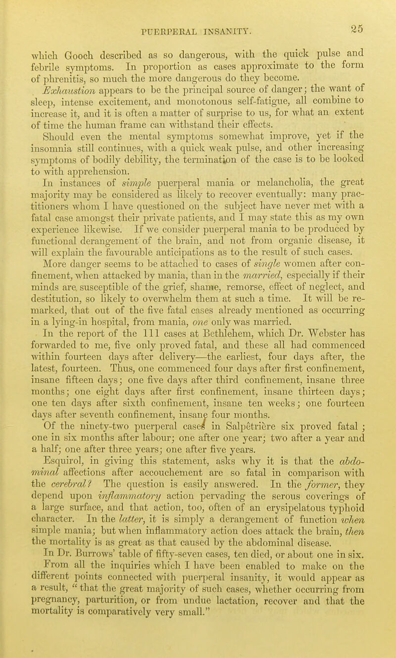 wliich Goocli described as so dangerous, with the quick pulse and febrile symptoms. In proportion as cases approximate to the form of phrenitis, so much the more dangerous do they become. Exhaustion appears to be the principal source of danger; the want of sleep, intense excitement, and monotonous self-fatigue, all combine to increase it, and it is often a matter of surprise to us, for what an extent of time the human frame can withstand their effects. Should even the mental symptoms somewhat improve, yet if the insomnia still continues, with a quick weak pulse, and other increasing symptoms of bodily debility, the termination of the case is to be looked to with apprehension. In instances of simjyle puerperal mania or melanchoha, the great majority may be considered as likely to recover eventually: many prac- titioners whom I have questioned on the subject have never met with a fatal case amongst their private patients, and I may state this as my own experience likewise. If we consider puerperal mania to be produced by functional derangement' of the brain, and not from organic disease, it will explain the favourable anticipations as to the result of such cases. More danger seems to be attached to cases of single women after con- finement, when attacked by mania, than in the married, especially if their minds are. susceptible of the grief, shame, remorse, effect of neglect, and destitution, so likely to overwhelm them at such a time. It will be re- marked, that out of the five fatal cases already mentioned as occurring in a Ijdug-in hospital, from mania, one only was married. In the report of the 111 cases at Bethlehem, which Dr. Webster has forwarded to me, five only proved fatal, and these all had commenced ■within fourteen days after delivery—the earliest, four days after, the latest, fourteen. Thus, one commenced four days after first confinement, insane fifteen days; one five days after third confinement, insane three months; one eight days after first confinement, insane thirteen days; one ten days after sixth confinement, insane ten weeks; one fourteen days after seventh confinement, insane four months. Of the ninety-two jmerperal caseg in Salpetriere six proved fatal ; one in six months after labour; one after one year; two after a year and a half; one after three years; one after five years. Esquirol, in giving this statement, asks why it is that the abdo- minal affections after accouchement are so fatal in comparison with the cereh'ol? The question is easily answered. In the former, they depend upon inflammatory action pei^vading the serous coverings of a large surface, and that action, too, often of an erysipelatous typhoid character. In the latter, it is simply a derangement of function when simple mania; but when inflammatory action does attack the brain, then the mortality is as great as that caused by the abdominal disease. In Dr. BurroAvs' table of fifty-seven cases, ten died, or about one in six. From all the inquiries which I have been enabled to make on the different points connected with puerj)eral insanity, it would appear as a result,  that the great majoi-ity of such cases, whether occurring from pregnancy, parturition, or from undue lactation, recover and that the mortality is comparatively very small.