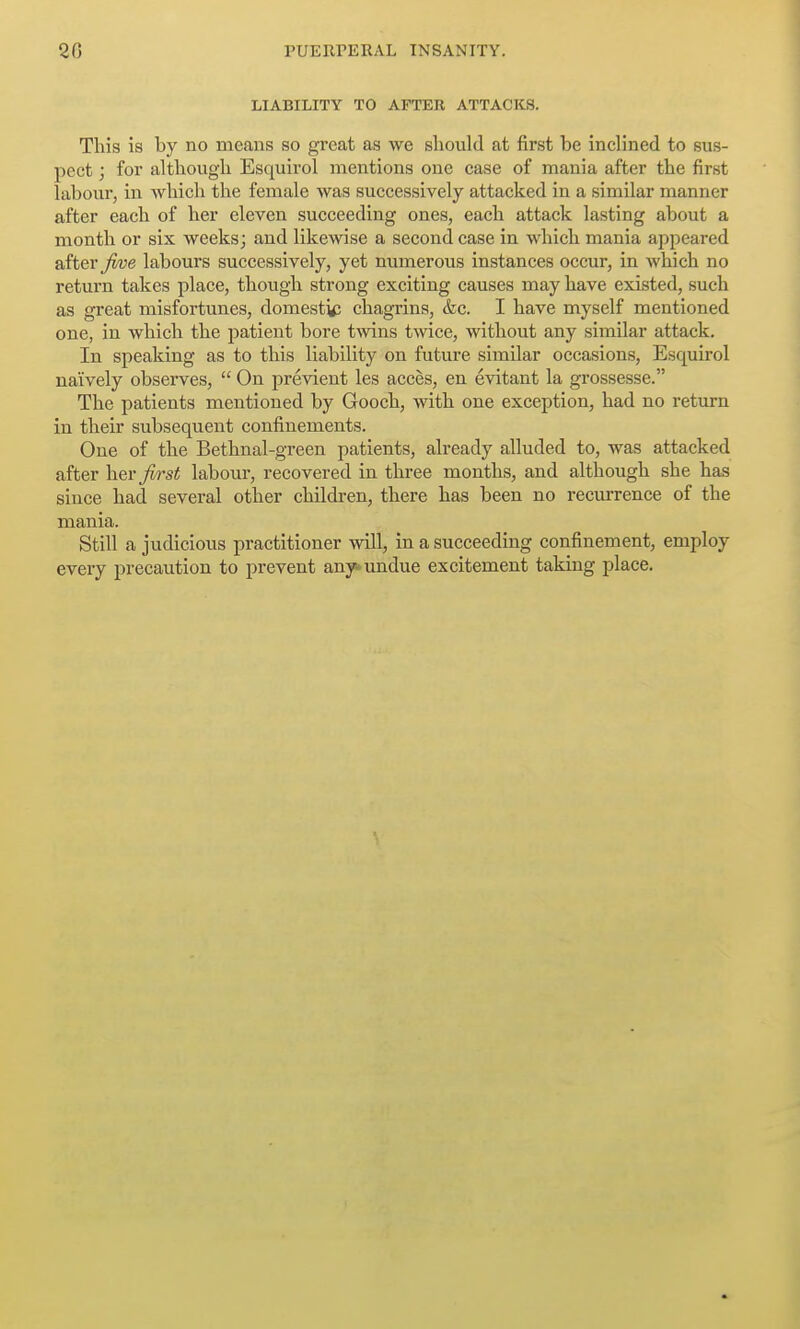 LIABILITY TO AFTER ATTACKS. This is by no means so great as we should at first be inclined to sus- pect ; for although Esquirol mentions one case of mania after the first labour, in which the female was successively attacked in a similar manner after each of her eleven succeeding ones, each attack lasting about a month or six weeks; and likewise a second case in which mania appeared after labours successively, yet numerous instances occur, in which no return takes place, though strong exciting causes may have existed, such as great misfortunes, domestic; chagrins, &c. I have myself mentioned one, in which the patient bore twins twice, without any similar attack. In speaking as to this liability on future similar occasions, Esquirol naively observes,  On previent les acces, en evitant la grossesse. The patients mentioned by Gooch, with one exception, had no return in their subsequent confinements. One of the Bethnal-green patients, already alluded to, was attacked after her ^rs^ labour, recovered in three months, and although she has since had several other children, there has been no recurrence of the mania. Still a judicious practitioner will, in a succeeding confinement, employ every precaution to prevent any>>undue excitement taking place.