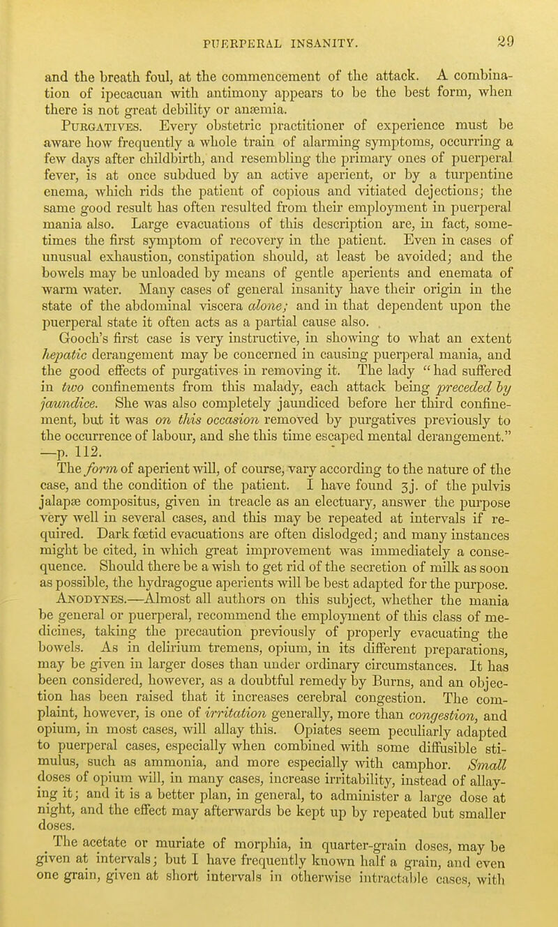 and the breath foul, at the commencement of the attack. A combina- tion of ipecacuan with a,ntimony appears to be the best form, when there is not great debility or anjemia. Purgatives. Every obstetric practitioner of experience must be aware how frequently a whole train of alarming symptoms, occurring a few days after childbirth, and resembling the j^rimary ones of puerperal fever, is at once subdued by an active aperient, or by a turpentine enema, which rids the patient of copious and vitiated dejections; the same good result has often resulted from their employment in puerperal mania also. Large evacuations of this description are, in fact, some- times the first symptom of recovery in the patient. Even in cases of unusual exhaustion, constipation should, at least be avoided; and the bowels may be unloaded by means of gentle aperients and enemata of warm water. Many cases of general insanity have their origin in the state of the abdominal viscera alone; and in that deiDcndent upon the jDuerperal state it often acts as a partial cause also. . Gooch's first case is very instructive, in showing to what an extent hepatic derangement may be concerned in causing pueqieral mania, and the good effects of pui'gatives in removing it. The lady  had sufiered in tioo confinements from this malady, each attack bemg preceded hy ja/undice. She was also completely jaundiced before her third confine- ment, but it was on this occasion removed by purgatives previously to the occurrence of labour, and she this time escaped mental derangement. —p. 112. The form of aperient will, of course, vary according to the nature of the case, and the condition of the patient. I have found 3j. of the pulvis jalapse compositus, given in treacle as an electuary, answer the purpose very well in several cases, and this may be repeated at intervals if re- quii'ed. Dark foetid evacuations are often dislodged; and many instances might be cited, in which great improvement was immediately a conse- quence. Should there be a wish to get rid of the secretion of milk as soon as possible, the hydragog-ue aperients will be best adapted for the purpose. Anodynes.—Almost all authors on this subject, whether the mania be general or puerperal, recommend the employment of this class of me- dicines, taking the precaution previously of properly evacuating the bowels. As in delirium tremens, opium, in its different preparations, may be given in larger doses than under ordinary circumstances. It has been considered, however, as a doubtful remedy by Burns, and an objec- tion has been raised that it increases cerebral congestion. The com- plaint, however, is one of irritation generally, more than congestion, and opium, in most cases, will allay this. Opiates seem peculiarly adapted to puerperal cases, especially when combined with some diffixsible sti- mulus, such as ammonia, and more especially with camphor. Small doses of opium will, in many cases, increase irritability, instead of allay- ing it; and it is a better plan, in general, to administer a large dose at night, and the effect may afterwards be kept up by repeated but smaller doses. ^ The acetate or muriate of morphia, in quarter-grain doses, may be given at intervals; but I have frequently known half a grain, and even one grain, given at short intervals in otherwise intractable cases, with