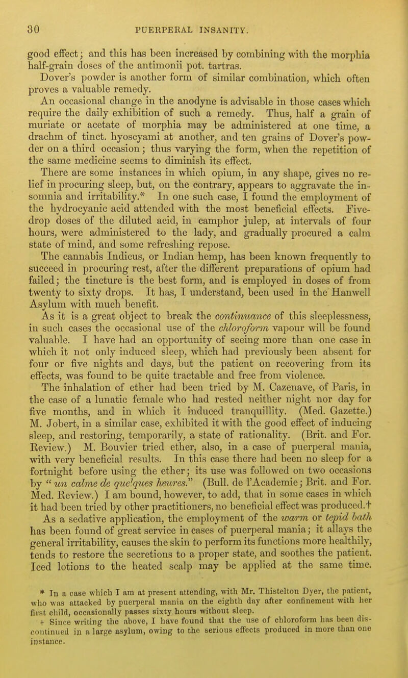 good effect; and this has been increased by combining witli the morphia half-grain doses of the autimonii pot. tartras. Dover's powder is another form of similar combination, which often proves a valuable remedy. An occasional change in the anodyne is advisable in those cases which require the daily exhibition of such a remedy. Thus, half a grain of muriate or acetate of morphia may be administered at one time, a drachm of tinct. hyoscyami at another, and ten grains of Dover's pow- der on a third occasion; thus varying the form, when the repetition of the same medicine seems to diminish its effect. There are some instances in which opium, in any shape, gives no re- lief in procuring sleep, but, on the contrary, appears to aggravate the in- somnia and irritability.* In one such case, I found the employment of the hydrocyanic acid attended with the most beneficial effects. Five- drop doses of the diluted acid, in camphor julep, at intervals of four hours, were administered to the lady, and gradually procured a calm state of mind, and some refreshing repose. The cannabis Indicus, or Indian hemp, has been known frequently to succeed in procuring rest, after the different preparations of opium had failed; the tincture is the best form, and is employed in doses of from twenty to sixty drops. It has, I understand, been used in the Hanwell Asylum with much benefit. As it is a great object to break the continuance of this sleeplessness, in such cases the occasional use of the chloroform vapour wll be found valuable. I have had an opportunity of seeing more than one case in which it not only induced sleep, which had previously been absent for four or five nights and days, but the patient on recovering from its effects, was found to be quite tractable and free from violence. The inhalation of ether had been tried by M. Cazenave, of Paris, in the case of a lunatic female who had rested neither night nor day for five months, and in which it induced tranquillity. (Med. Gazette.) M. Jobert, in a similar case, exhibited it with the good effect of inducing sleep, and restoring, temporarily, a state of rationality. (Brit, and For. Review.) M. Bouvier tried ether, also, in a case of puei-peral mania, with very beneficial results. In this case there had been no sleep for a fortnight before using the ether; its use was followed on two occasions by  un calme de que^ques heures. (Bull, de I'Academie; Brit, and For. Med. Review.) I am bound, however, to add, that in some cases in wliich it had been tried by other practitioners, no beneficial effect was produced, t As a sedative application, the employment of the warm or tepid bath has been found of great service in cases of puerperal mania; it allays the general irritability, causes the skin to perform its functions more healthily, tends to restore the secretions to a proper state, and soothes the patient. Iced lotions to the heated scalp may be applied at the same time. * lu a case which I am at present attending, with Mr. Thistelton Dyer, the patient, who was attacked hy puerperal mania on the eighth day after confinement with lier first child, occasionally passes sixty hours without sleep. + Since writing the ahove, I liave found that the use of chloroform has hcen dis- continued in a large asylum, owing to the serious effects produced in more than one instance.