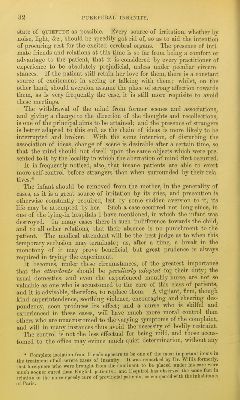state of QUIETUDE as possible. Every source of irritation, whether by noise, light, &c., should be speedily got rid of, so as to aid the intention of procuring rest for the excited cerebral organs. The presence of inti- mate friends and relations at this time is so far from being a comfort or advantage to the patient, that it is considered by every practitioner of experience to be absolutely prejudicial, unless under peculiar circum- stances. If the patient still retain her love for them, there is a constant source of excitement in seeing or talking with them; whilst, on the other hand, should aversion assume the place of strong affection towards them, as is very frequently the case, it is still more requisite to avoid these meetings. The withdrawal of the mind from former scenes and associations, and giving a change to the direction of the thoughts and recollections, is one of the principal aims to be attained; and the presence of strangers is better adapted to this end, as the chain of ideas is more likely to be interrupted and broken. With the same intention, of disturbing the association of ideas, change of scene is desirable after a certain time, so that the mind should not dwell upon the same objects wliich were pre- sented to it by the locality in which the aberration of mind first occurred. It is frequently noticed, also, that insane patients are able to exert more self-control before strangers than when surrounded by their rela- tives.* The infant should be removed from the mother, in the generality of cases, as it is a great source of irritation by its cries, and precaution is otherwise constantly required, lest by some sudden aversion to it, its life may be attempted by her. Such a case occurred not long since, in one of the Ijang-in hospitals I have mentioned, in which the infant Avas destroyed. In many cases there is such indifference towards the child, and to all other relations, that their absence is no punishment to the patient. The medical attendant will be the best judge as to when this temporary seclusion may terminate; as, after a time, a break in the monotony of it may prove beneficial, but great prudence is always required in trying the experiment. It becomes, under these circumstances, of the greatest importance that the attendants should be peculia/rly ada'pted for their duty; the usual domestics, and even the experienced monthly nurse, are not so valuable as one who is accustomed to the care of this class of patients, and it is advisable, therefore, to replace them. A vigilant, firm, though kind superintendence, sootliing violence, encouraging and cheering des- pondency, soon produces its effect; and a nurse who is skilful and experienced in these cases, will have much more moral control than others who are unaccustomed to the varying symptoms of the complaint, and will in many instances thus avoid the necessity of bodily restraint. The control is not the less effectual for being mild, and those accus- tomed to the office may evince much quiet determination, \\dthout any * Complete isolation from friends nppears to be one of the most important items in tbe treatment of all severe cases of insanity. It was remarked by Dr. Willis formerly, that forei^ers who were brought from the continent to be placed under bis care were much sooner cured than English patients ; and Ksquirol has observed the same fact in relation to the more speedy cure of provincial patients, as compared with the inhabitants of Paris.