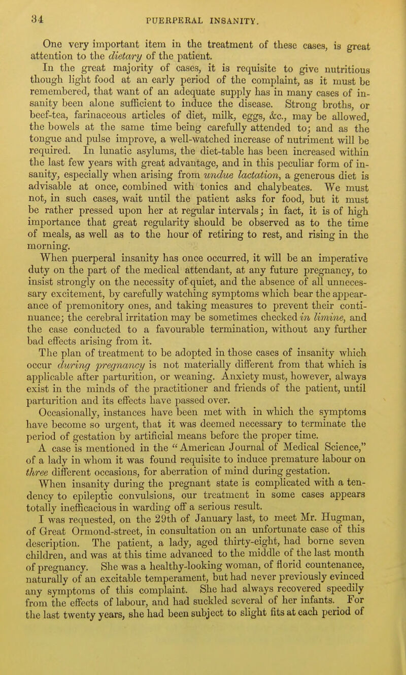 One very important item in the treatment of these cases, is great attention to the dietm'y of the patient. In the great majority of cases, it is requisite to give nutritious though light food at an early period of the complaint, as it must be remembered, that want of an adequate supply has in many cases of in- sanity been alone sufficient to induce the disease. Strong broths, or beef-tea, farinaceous articles of diet, milk, eggs, &c., may be allowed, the bowels at the same time being carefidly attended to; and as the tongue and pulse improve, a well-watched increase of nutriment will be i-equired. In lunatic asylums, the diet-table has been increased within the last few years with great advantage, and in this peculiar form of in- sanity, especially when arising from unduue lactation, a generous diet is advisable at once, combined with tonics and chalybeates. We must not, in such cases, wait until the patient asks for food, but it must be rather pressed upon her at regular intervals; in fact, it is of high importance that great regularity should be observed as to the time of meals, as well as to the hour of retiring to rest, and rising in the morning. When puerperal insanity has once occurred, it will be an imperative duty on the part of the medical attendant, at any future pregnancy, to insist strongly on the necessity of quiet, and the absence of all unneces- sary excitement, by carefully watching symptoms which bear the appear- ance of premonitory ones, and taking measures to prevent their conti- nuance; the cerebral irritation may be sometimes checked in limine, and the case conducted to a favourable termination, without any further bad effects arising from it. The plan of treatment to be adopted in those cases of insanity which occur during pregnancy is not materially different from that which is applicable after parturition, or weaning. Anxiety must, however, always exist in the minds of the j^ractitioner and friends of the patient, imtil parturition and its effects have passed over. Occasionally, instances have been met with in which the symptoms have become so urgent, that it was deemed necessary to terminate the period of gestation by artificial means before the proper time. A case is mentioned in the  American Journal of Medical Science, of a lady in whom it was found requisite to induce premature labour on three different occasions, for aberration of mind during gestation. When insanity during the pregnant state is complicated with a ten- dency to epileptic convulsions, our treatment in some cases appears totally inefficacious in warding off a serious result. I was requested, on the 29th of January last, to meet Mr. Hugman, of Great Ormond-street, in consultation on an unfortunate case of this description. The patient, a lady, aged thirty-eight, had borne seven children, and was at this time advanced to the middle of the last month of pregnancy. She was a healthy-looking woman, of florid countenance, naturally of an excitable temperament, but had never previously evinced any symptoms of this complaint. She had always recovered speedily from the effects of labour, and had suckled several of her infants. _ For the last twenty years, she had been subject to slight fits at each period of