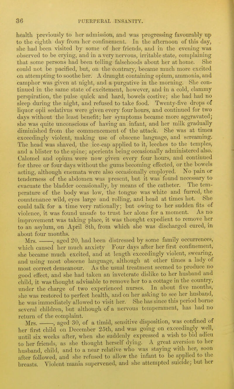 Lealtli previously to licr admission, and was j^rogressing favourably up to the eighth day from her coufinemeiit. In the afternoon of this day, she had been visited by some of her friends, and in the evening was observed to be crying, and in a very nervous, irritable state, complaining that some persons had been telling falsehoods about her at home. She could not he pacified, but, on the contrary, became much more excited on attempting to soothe her. A draught containing opium, ammonia, and camphor was given at night, and a purgative in the morning. She con- tinued in the same state of excitement, however, and in a cold, clammy perspiration, the pulse quick and hard, bowels costive; she had had no sleep during the night, and refused to take food. Twenty-fiA^e drops of liquor opii sedativus were given every four hours, and continued for two days without the least benefit; her symptoms became more aggravated; she was quite unconscious of having an infant, and her milk gi-adually diminished from the commencement of the attack. She was at times exceedingly violent, making use of obscene language, and screaming. The head was shaved, the ice-cap applied to it, leeches to the temples, and a blister to the spine; aperients being occasionally administered also. Calomel and opium were now given every four hours, and continued for three or four days mthout the gums becoming effected, or the bowels acting, although euemata were also occasionally employed. No pain or tenderness of the abdomen was present, but it was found necessary to evacuate the bladder occasionally, by means of the catheter. The tem- perature of the body was low, the tongue was white and furred, the countenance wild, eyes large and rolling, and head at times hot. She could talk for a time very rationally; but owing to her sudden fits of violence, it was found unsafe to trust her alone for a moment. As no improvement was taking place, it was thought expedient to remove her to an asylum, on April 8th, from which she was discharged cured, in about four months. Mrs. , aged 20, had been distressed by some family occurrences, ■\\'hich caused her much anxiety Four days after her first confinement, she became much excited, and at length exceedingly violent, swearing, and using most obscene language, although at other times a lady of most correct demeanour. As the usual treatment seemed to produce no good effect, and she had taken an inveterate dislike to her husband and child, it was thought advisable to remove her to a cottage in the countiy, under the charge of two experienced nurses. In about five months, she was restored to perfect health, and on her asking to see her husband, he was immediately alloM'ed to visit her. She has since this period borne several children, but although of a nervous temperament, has had no return of the complaint. Mrs. , aged 30, of a timid, sensitive disposition, was confined of her first child on December 25th, and was going on exceedingly well, until six weeks after, when she suddenly expressed a wsh to bid adieu to her friends, as she thought herself dying. A great aversion to her husband, child, and to a near relative who was staying with her, soon after followed, and she refused to allow the infant to be applied to the breasts. Violent mania supervened, and she attempted suicide; but her