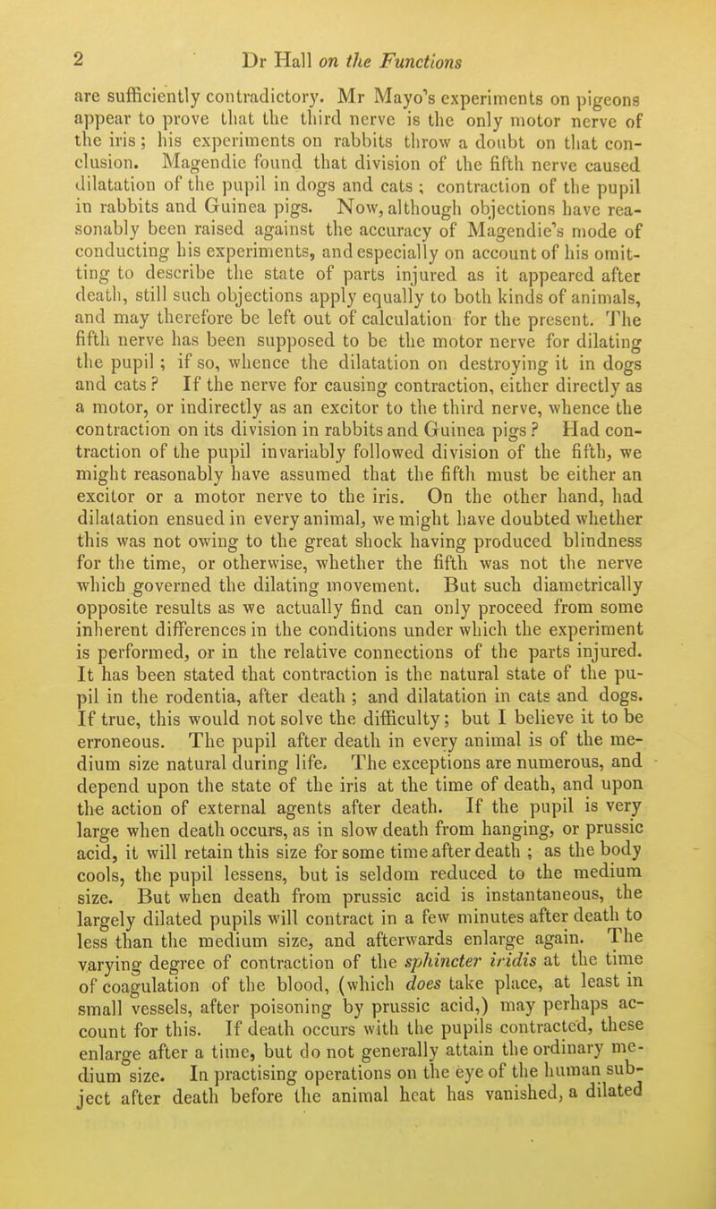 are sufficiently contradictory. Mr Mayo's experiments on pigeons appear to prove that tlie third nerve is the only motor nerve of the iris; his experiments on rabbits throw a doubt on that con- clusion. Magendie found that division of the fifth nerve caused dilatation of the pupil in dogs and cats ; contraction of the pupil in rabbits and Guinea pigs. Now, although objections have rea- sonably been raised against the accuracy of Magendie's mode of conducting his experiments, and especially on account of his omit- ting to describe the state of parts injured as it appeared after death, still such objections apply equally to both kinds of animals, and may therefore be left out of calculation for the present. The fifth nerve has been supposed to be the motor nerve for dilating the pupil ; if so, whence the dilatation on destroying it in dogs and cats ? If the nerve for causing contraction, either directly as a motor, or indirectly as an excitor to the third nerve, whence the contraction on its division in rabbits and Guinea pigs Had con- traction of the pupil invariably followed division of the fifth, we might reasonably have assumed that the fifth must be either an excitor or a motor nerve to the iris. On the other hand, had dilatation ensued in every animal, we might have doubted whether this was not owing to the great shock having produced blindness for the time, or otherwise, whether the fifth was not the nerve which governed the dilating movement. But such diametrically opposite results as we actually find can only proceed from some inherent differences in the conditions under which the experiment is performed, or in the relative connections of the parts injured. It has been stated that contraction is the natural state of the pu- pil in the rodentia, after death ; and dilatation in cats and dogs. If true, this would not solve the difficulty; but I believe it to be erroneous. The pupil after death in every animal is of the me- dium size natural during life. The exceptions are numerous, and depend upon the state of the iris at the time of death, and upon the action of external agents after death. If the pupil is very large when death occurs, as in slow death from hanging, or prussic acid, it will retain this size for some time after death ; as the body cools, the pupil lessens, but is seldom reduced to the medium size. But when death from prussic acid is instantaneous, the largely dilated pupils will contract in a few minutes after death to less than the medium size, and afterwards enlarge again. The varying degree of contraction of the sphincter iridis at the time of coagulation of the blood, (which does take place, at least in small vessels, after poisoning by prussic acid,) may perhaps ac- count for this. If death occurs with the pupils contracted, these enlarge after a time, but do not generally attain the ordinary me- dium size. In practising operations on the eye of the human sub- ject after death before the animal heat has vanished, a dilated