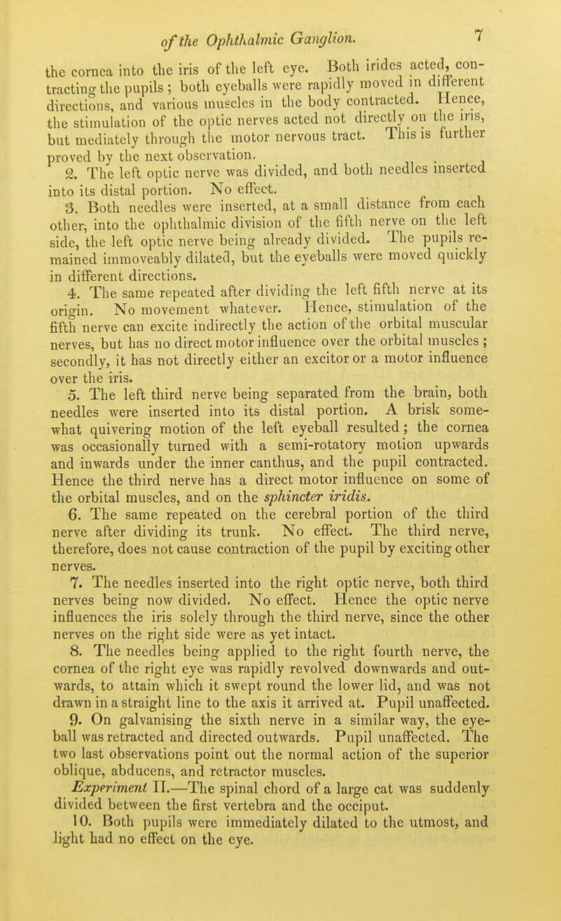 the cornea into the iris of the left eye. Both Irides acted, con- tracting the pupils ; both eyeballs were rapidly raoved in different directions, and various muscles in the body contracted. Hence, the stimulation of the optic nerves acted not directly on the iris, but mediately through the motor nervous tract. This is further proved by the next observation. % The left optic nerve was divided, and both needles inserted into its distal portion. No effect. 3. Both needles were inserted, at a small distance from each other, into the ophthalmic division of the fifth nerve on the left side, the left optic nerve being already divided. The pupils re- mained imraoveably dilated, but the eyeballs were moved quickly in different directions. 4. The same repeated after dividing the left fifth nerve at its origin. No movement whatever. Hence, stimulation of the fifth nerve can excite indirectly the action of the orbital muscular n«rves, but has no direct motor influence over the orbital muscles ; secondly, it has not directly either an excitor or a motor influence over the iris. 5. The left third nerve being separated from the brain, both needles were inserted into its distal portion. A brisk some- what quivering motion of the left eyeball resulted; the cornea was occasionally turned with a semi-rotatory motion upwards and inwards under the inner canthus, and the pupil contracted. Hence the third nerve has a direct motor influence on some of the orbital muscles, and on the sphincter iridis, 6. The same repeated on the cerebral portion of the third nerve after dividing its trunk. No effect. The third nerve, therefore, does not cause contraction of the pupil by exciting other nerves. 7. The needles inserted into the right optic nerve, both third nerves being now divided. No effect. Hence the optic nerve influences the iris solely through the third nerve, since the other nerves on the right side were as yet intact. 8. The needles being applied to the right fourth nerve, the cornea of the right eye was rapidly revolved downwards and out- wards, to attain which it swept round the lower lid, and was not drawn in a straight line to the axis it arrived at. Pupil unaffected. 9. On galvanising the sixth nerve in a similar way, the eye- ball was retracted and directed outwards. Pupil unaffected. The two last observations point out the normal action of the superior oblique, abducens, and retractor muscles. Experiment II.—The spinal chord of a large cat was suddenly divided between the first vertebra and the occiput. 10. Both pupils were immediately dilated to the utmost, and light had no effect on the eye.