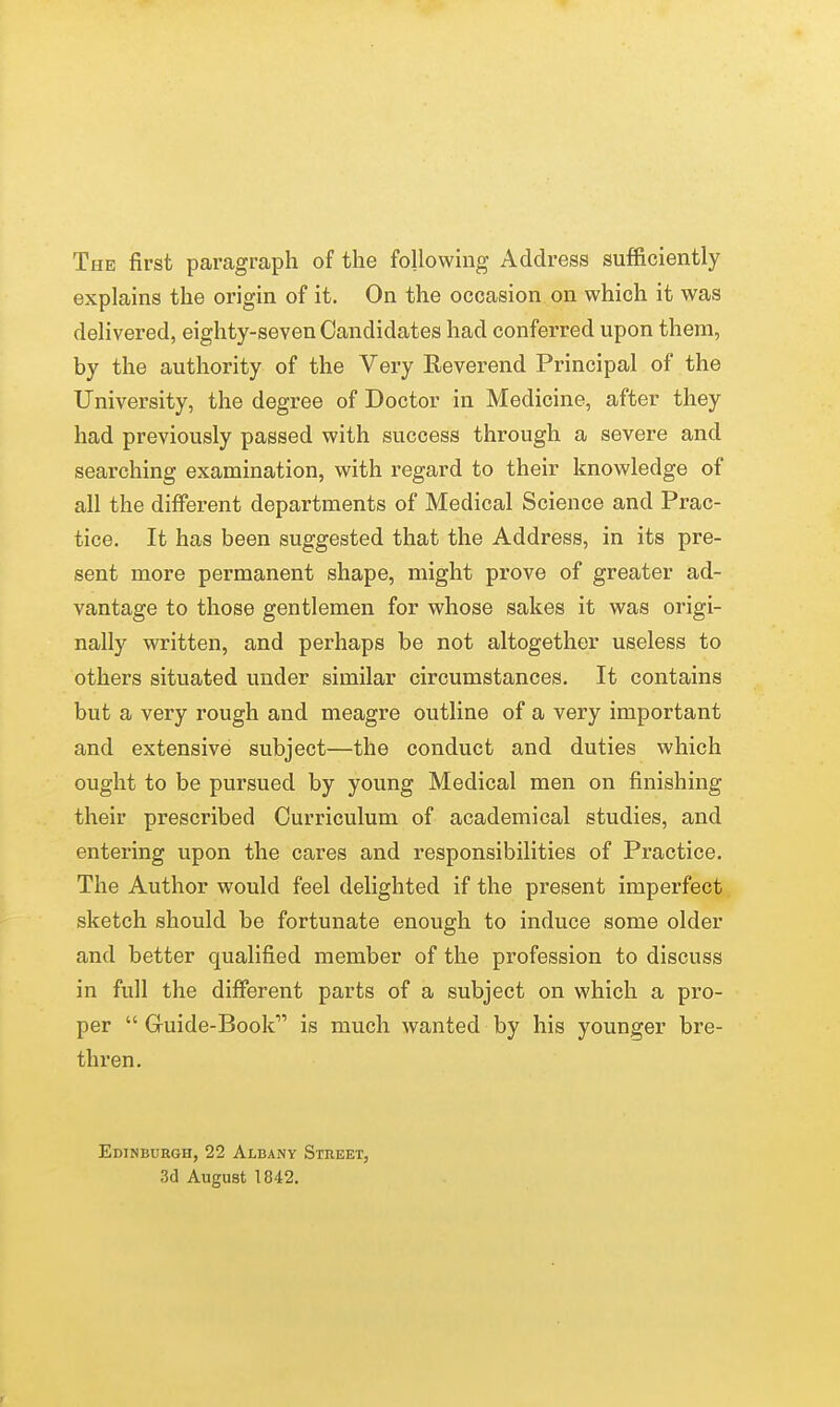 The first paragraph of the following Address sufficiently explains the origin of it. On the occasion on which it was delivered, eighty-seven Candidates had conferred upon them, by the authority of the Very Reverend Principal of the University, the degree of Doctor in Medicine, after they had previously passed with success through a severe and searching examination, with regard to their knowledge of all the different departments of Medical Science and Prac- tice. It has been suggested that the Address, in its pre- sent more permanent shape, might prove of greater ad- vantage to those gentlemen for whose sakes it was origi- nally written, and perhaps be not altogether useless to others situated under similar circumstances. It contains but a very rough and meagre outline of a very important and extensive subject—the conduct and duties which ought to be pursued by young Medical men on finishing their prescribed Curriculum of academical studies, and entering upon the cares and responsibilities of Practice. The Author would feel delighted if the present imperfect sketch should be fortunate enough to induce some older and better qualified member of the profession to discuss in full the different parts of a subject on which a pro- per  Guide-Book is much wanted by his younger bre- thren. Edinburgh, 22 Albany Street, 3d August 1842.