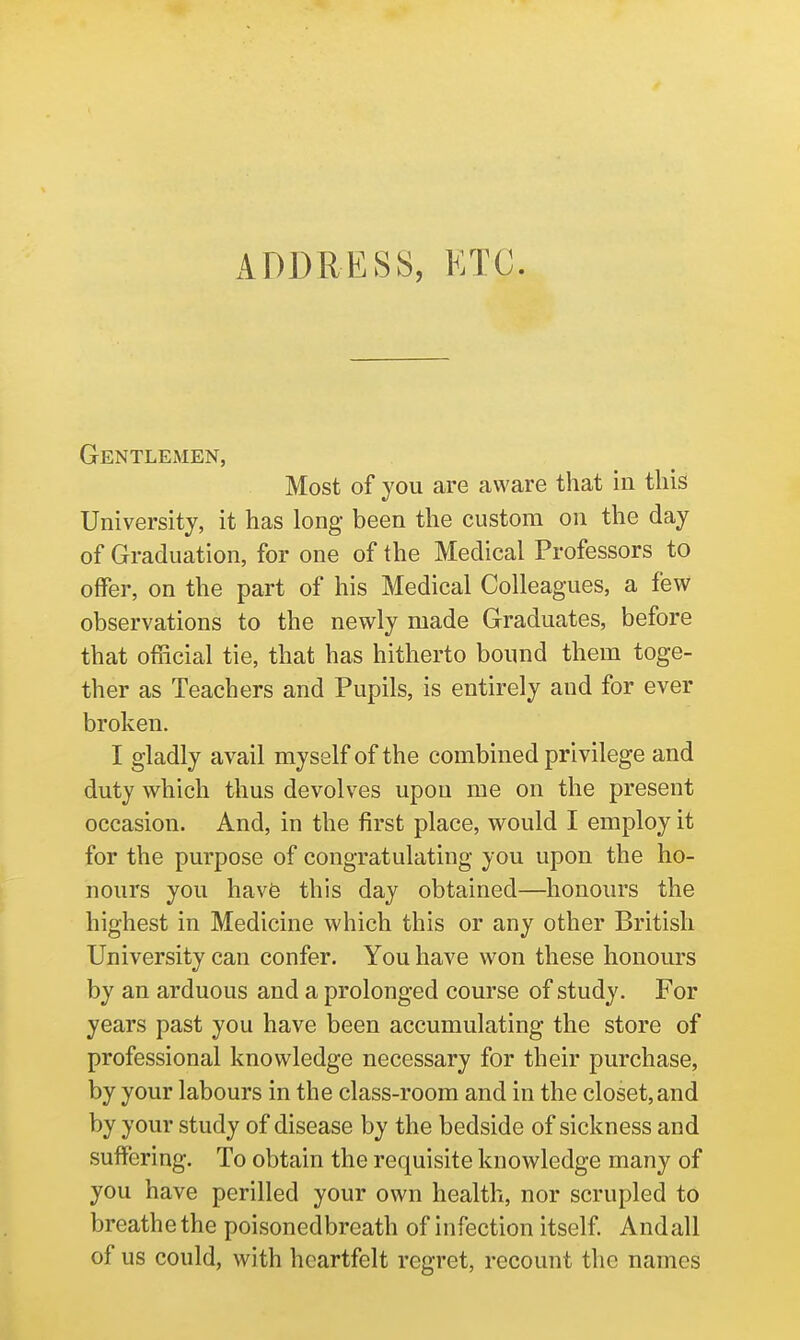 ADDRESS, ETC. GeNTLExMEN, Most of you are aware that in this University, it has long been the custom on the day of Graduation, for one of the Medical Professors to offer, on the part of his Medical Colleagues, a few observations to the newly made Graduates, before that official tie, that has hitherto bound them toge- ther as Teachers and Pupils, is entirely and for ever broken. I gladly avail myself of the combined privilege and duty which thus devolves upon me on the present occasion. And, in the first place, would I employ it for the purpose of congratulating you upon the ho- nours you hav6 this day obtained—honours the highest in Medicine which this or any other British University can confer. You have won these honours by an arduous and a prolonged course of study. For years past you have been accumulating the store of professional knowledge necessary for their purchase, by your labours in the class-room and in the closet, and by your study of disease by the bedside of sickness and suffering. To obtain the requisite knowledge many of you have perilled your own health, nor scrupled to breathe the poisonedbreath of infection itself Andall of us could, with heartfelt regret, recount the names