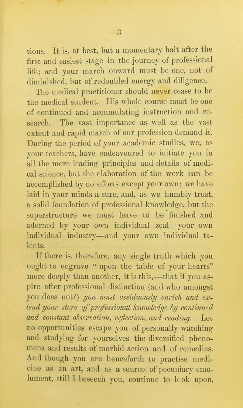 tions. It is, at best, but a momentary halt after the first and easiest stage in the journey of professional life; and your march onward must be one, not of diminished, but of redoubled energy and diligence. The medical practitioner should never cease to be the medical student. His whole course must be one of continued and accumulating instruction and re- search. The vast importance as well as the vast extent and rapid march of our profession demand it. During the period of your academic studies, we, as your teachers, have endeavoured to initiate you iu all the more leading principles and details of medi- cal science, but the elaboration of the work can be accomplished by no efforts except your own; we have laid in your minds a sure, and, as we humbly trust, a solid foundation of professional knowledge, but the superstructure we must leave to be finished and adorned by your own individual zeal—your own individual industry—and your own individual ta- lents. If there is, therefore, any single truth which you ought to engrave  upon the table of your hearts more deeply than another, it is this,—that if you as- pire after professional distinction (and who amongst you does not?) you must assiduously enrich and ex- tend your store of professional knowledge by contiiiued and constant observation, Teflection, and readijig. Let no opportunities escape you of personally watching and studying for yourselves the diversified pheno- mena and results of morbid action and of remedies. And though you are henceforth to practise medi- cine as an art, and as a source of pecuniary emo- lument, still I beseech you, continue to Icok upon,