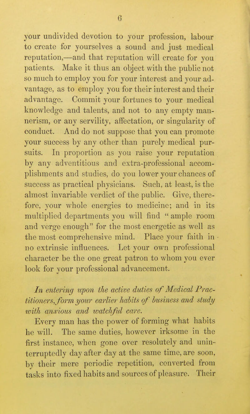 your undivided devotion to your profession, labour to create for yourselves a sound and just medical reputation,—and that reputation will create for you patients. Make it thus an object with the public not so much to employ you for your interest and your ad- vantage, as to employ you for their interest and their advantage. Commit your fortunes to your medical knowledge and talents, and not to any empty man- nerism, or any servility, affectation, or singularity of conduct. And do not suppose that you can promote your success by any other than purely medical pur- suits. In proportion as you raise your reputation by any adventitious and extra-professional accom- plishments and studies, do you lower your chances of success as practical physicians. Such, at least, is the almost invariable verdict of the public. Give, there- fore, your whole energies to medicine; and in its multiplied departments you will find  ample room and verge enough for the most energetic as well as the most comprehensive mind. Place your faith in no extrinsic influences. Let your own professional character be the one great patron to whom you ever look for your professional advancement. In entering upon the active duties of Medical Prac- titi07iers,form your earlier habits of business and study with an,vious and watchful care. Every man has the power of forming what habits he will. The same duties, however irksome in the first instance, when gone over resolutely and unin- terruptedly day after day at the same time, are soon, by their mere periodic repetition, converted from tasks into fixed habits and sources of pleasure. Their