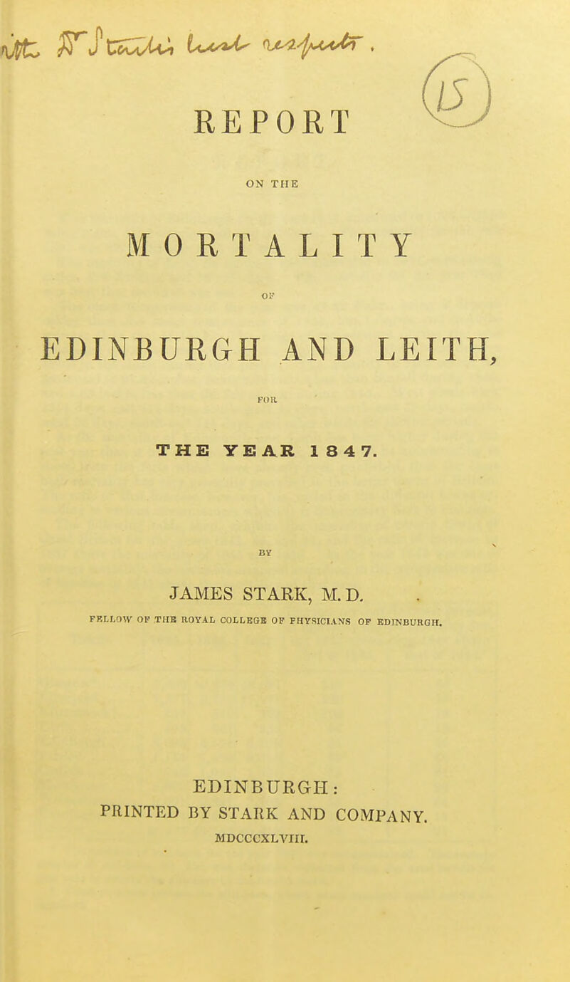 REPORT ON THE MORTALITY OF EDINBURGH AND LEITH, THE YEAR 1 8 4 7. BV JAMES STARK, M.D. FRLX,OW 01' TUB ROYAL COLLEGE OP PHYSICIANS OF EDINBURGH. EDINBURGH: PRINTED BY STARK AND COMPANY. MDCCCXLVIir.