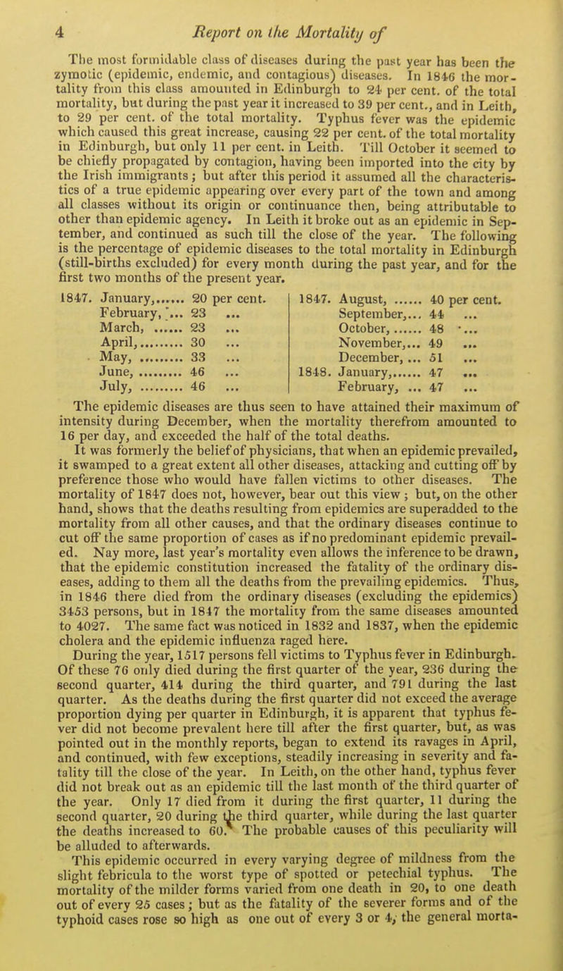 The most fonniLkble class of diseases during the past year has been the zymotic (epidemic, endemic, and contagious) diseases. In 1846 the mor- tality from this class amounted in Edinburgh to 24' per cent, of the total mortality, but during the past year it increased to 39 per cent., and in Leith, to 29 per cent, of the total mortality. Typhus fever was the epidemic which caused this great increase, causing 22 per cent, of the total mortality in Edinburgh, but only 11 per cent, in Leith. Till October it seemed to be chiefly propagated by contagion, having been imported into the city by the Irish immigrants; but after this period it assumed all the characteris- tics of a true epidemic appearing over every part of the town and among all classes without its origin or continuance then, being attributable to other than epidemic agency. In Leith it broke out as an epidemic in Sep- tember, and continued as such till the close of the year. The following is the percentage of epidemic diseases to the total mortality in Edinburgh (still-births excluded) for every month during the past year, and for the first two months of the present year. 1847. January, 20 per cent. February,23 March, ...... 23 April, 30 May, 33 June, 46 July, 46 1847. August, 40 per cent. September,... 44 October, 48 •... November,... 49 December, ... 51 1848. January, 47 ... February, ... 47 The epidemic diseases are thus seen to have attained their maximum of intensity during December, when the mortality therefrom amounted to 16 per day, and exceeded the half of the total deaths. It was formerly the belief of physicians, that when an epidemic prevailed, it swamped to a great extent all other diseases, attacking and cutting off by preference those who would have fallen victims to other diseases. The mortality of 1847 does not, however, bear out this view ; but, on the other hand, shows that the deaths resulting from epidemics are superadded to the mortality from all other causes, and that the ordinary diseases continue to cut off the same proportion of cases as if no predominant epidemic prevail- ed. Nay more, last year's mortality even allows the inference to be drawn, that the epidemic constitution increased the fatality of the ordinary dis- eases, adding to them all the deaths from the prevailing epidemics. Thus, in 1846 there died from the ordinary diseases (excluding the epidemics) 3453 persons, but in 1847 the mortality from the same diseases amounted to 4027. The same fact was noticed in 1832 and 1837, when the epidemic cholera and the epidemic influenza raged here. During the year, 1517 persons fell victims to Typhus fever in Edinburgh, Of these 76 only died during the first quarter of the year, 236 during the second quarter, 414 during the third quarter, and 791 during the last quarter. As the deaths during the first quarter did not exceed the average proportion dying per quarter in Edinburgh, it is apparent that typhus fe- ver did not become prevalent here till after the first quarter, but, as was pointed out in the monthly reports, began to extend its ravages in April, and continued, with few exceptions, steadily increasing in severity and fa- tality till the close of the year. In Leith, on the other hand, typhus fever did not break out as an epidemic till the last month of the third quarter of the year. Only 17 died from it during the first quarter, 11 during the second quarter, 20 during tJie third quarter, while during the last quarter the deaths increased to 60.* The probable causes of this peculiarity will be alluded to afterwards. This epidemic occurred in every varying degree of mildness from the slight febricula to the worst type of spotted or petechial typhus. The mortality of the milder forms varied from one death in 20, to one death out of every 25 cases; but as the fatality of the severer forms and of the typhoid cases rose so high as one out of every 3 or 4, the general morta-