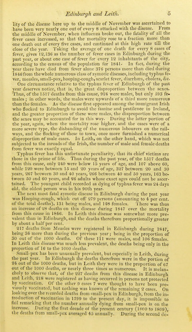 lityof the disease here up to the middle of November was ascertained to have been very nearly one out of every 8 attacked with the disease. From the middle of November, when influenza broke out, the fatality of all the fever cases increased, so that the mortality rose to a fraction more than one death out of every five cases, and continued at this high rate till the close of the year. 'I'aking the average of one death for every 8 cases of fever, gives 12,136 as the number of fever cases in Edinburgh during the past year, or about one case of fever for every 12 inhabitants of the city, according to the census of the population for 1841. In fact, during the year there have died from fever alone 376 persons more than died during 1846 from thewhole numerous class of zymotic diseases, including typhus fe- ver, measles, small-pox, hooping-cough, scarlet fever, diarrhoea, cholera, &c. One circumstance relative to the typhus fever of Edinburgh of the past year deserves notice, that is, the great disproportion between the sexes. Thus, of the 1517 deaths from this cause, 924 were males, but only 593 fe- males ; in other words, the males were upwards of a third more numerous than the females. As the disease first appeared among the immigrant Irish who flocked to Edinburgh to avoid the famine and pestilence in Ireland, and the greater proportion of these were males, the disproportion between the sexes may be accounted for in this way. During the latter portion of the year, again, when the mortality rose higher, and the cases were of a more severe type, the disbanding of the numerous labourers on the rail- ways, and the flocking of these to town, once more furnished a numerical disproportion of male cases. In Leith, on the other hand, which was not subjected to the inroads of the Irish, the number of male and female deaths from fever was exactly equal. Typhus fever has this unfortunate peculiarity, that its chief victims are those in the prime of life. Thus during the past year, of the 1517 deaths from this cause, only 240 were below 15 years of age, and 107 above 60, while 120 were between 15 and 20 years of age, 327 between 20 and 30 years, 267 between 30 and 40 years, 266 between 40 and 50 years, 163 be- tween 50 and 60 years, and 26 adults whose exact ages could not be ascer- tained. The youngest child recorded as dying of typhus fever was 24 days old, the oldest person was in his 90th year. The next most fatal zymotic disease in Edinburgh during the past year was Hooping-cough, which cut off 279 persons (amounting to 4 per cent, of the total deaths), 131 being males, and 14-8 females. There was thus an increase of 28 deaths on this disease during 1847 over the mortality from this cause in 1846. In Leith this disease was somxwhat more pre- valent than in Edinburgh, and the deaths therefrom proportionally greater by about a half per cent. 217 deaths from Measles were registered in Edinburgh during 1847, being 34 more than during the previous year; being in the proportion of 30 out of the 1000 deaths. Of these 111 were males, and 106 females. In Leith this disease was much less prevalent, the deaths being only in the proportion of 16 to the 1000 deaths. Small-pox has been unusually prevalent, but especially in Leith, during the past year. In Edinburgh the deaths therefrom were in the portion of 24 out of the 1000 deaths, but in Leith they were in the proportion of 67 out of the 1000 deaths, or nearly three times as numerous. It is melan- choly to observe that, of the 227 deaths from this disease in Edinburgh and Leith, 218 were registered as having occurred in persons not protected by vaccination. Of the other 9 cases 7 were thought to have been pre- viously vaccinated, but nothing was known of the remaining 2 cases. On looking over the re corded deaths from small-pox in Edinburgh, from the in- troduction of vaccination in 1799 to the present day, it is impossible to fail remarking that the number annually dying from small-pox is on the increase. During the first decade of the present century (1800 to 1809), the deaths from small-pox averaged 45 annually. During the second de-