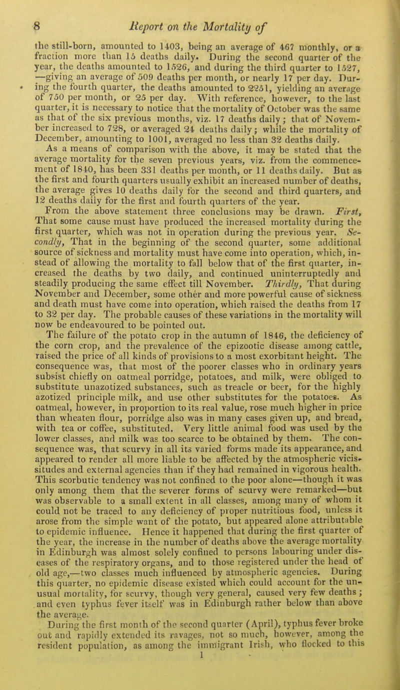 the still-born, amounted to U03, being an average of 467 monthly, or a fraction more than 15 deaths daily. During the second quarter of the year, the deaths amounted to 1.^26, and during the third quarter to 1.527, —giving an average of 509 deaths per month, or nearly 17 per day. Dur- ing the fourth quarter, the deaths amounted to 2251, yielding an average of 750 per month, or 25 per day. With reference, however, to the last quarter, it is necessary to notice that the mortality of October was the same as that of the six previous months, viz. 17 deaths daily; tliat of Novem- ber increasefl to 728, or averaged 24 deaths daily; while the mortality of December, amounting to 1001, averaged no less than 32 deaths daily. As a means of comparison with the above, it may be stated that the average mortality for the seven previous years, viz. from the commence- ment of 1840, has been 331 deaths per month, or 11 deaths daily. But as the first and fourth quarters usually exhibit an increased number of deaths, the average gives 10 deaths daily for the second and third quarters, and 12 deaths daily for the first and fourth quarters of the year. From the above statement three conclusions may be drawn. First, That some cause must have produced the increased mortality during the first quarter, which was not in operation during the previous year. Se- condly, That in the beginning of the second quarter, some additional source of sickness and mortality must have come into operation, which, in- stead of allowing the mortality to fall below that of the first quarter, in- creased the deaths by two daily, and continued uninterruptedly and steadily producing the same effect till November. Thirdly, That during November and December, some other and more powerful cause of sickness and death must have come into operation, which raised the deaths from 17 to 32 per day. The probable causes of these variations in the mortahty will now be endeavoured to be pointed out. The failure of the potato crop in the autumn of 1846, the deficiency of the corn crop, and the prevalence of the epizootic disease among cattle, raised the price of all kinds of provisions to a most exorbitant height. The consequence was, that most of the poorer classes who in ordinary years subsist chiefly on oatmeal porridge, potatoes, and milk, were obliged to substitute unazotized substances, such as treacle or beer, for the highly azotized principle milk, and use other substitutes for the potatoes. As oatmeal, however, in proportion to its real value, rose much higher in price than wheaten flour, porridge also was in many cases given up, and bread, with tea or coffee, substituted. Very little animal food was used by the lower classes, and milk was too scarce to be obtained by them. The con- sequence was, that scurvy in all its varied forms made its appearance, and appeared to render all more liable to be afl?ected by the atmospheric vicisf situdes and external agencies than if they had remained in vigorous health. This scorbutic tendency was not confined to the poor alone—though it was only among them that the severer forms of scurvy were remarked—but was observable to a small extent in all classes, among many of whom it could not be traced to any deficiency of proper nutritious food, unless it arose from the simple want of the potato, but appeared alone attributable to epidemic influence. Hence it happened that during the first quarter of the year, the increase in the number of deaths above the average mortality in ICdinburgh was almost solely confined to persons labouring under dis- eases of the respiratory organs, and to those registered under the head of old age,—two classes much influenced by atmospheric agencies. During this quarter, no epidemic disease existed which could account for the un- usual mortality, for scurvy, though very general, caused very few deaths ; and even typhus fever itself was in Edinburgh rather below than above the average. Daring the first month of the second quarter (April), typhus fever broke out and rapidly extended its ravages, not so much, however, among the resident population, as among the immigrant Irish, who flocked to this