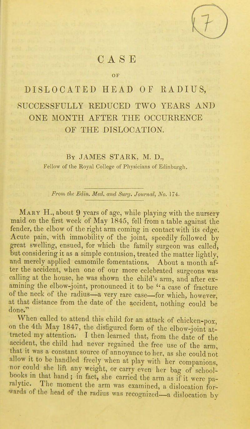 CASE OF DISLOCATED HEAD OF RADIUS, .SUCCESSFULLY REDUCED TWO YEARS AND ONE MONTH AFTER THE OCCURRENCE OF THE DISLOCATION. By JAMES STARK, M. D,, Fellow of the Royal College of Physicians of Edinburgh. Frtm tlie Edim,. Med. and Swrg. Jownal, No. 174. Mary H., about 9 years of age, while playing with the nursery maid on the first week of May 1845, fell from a table against the fender, the elbow of the right arm coming in contact with its edge. Acute pain, with immobility of the joint, speedily followed by great swelling, ensued, for which the family surgeon was called, but considering it as a simple contusion, treated the matter lightly, and merely applied camomile fomentations. About a month af- ter the accident, when one of our more celebrated surgeons was calling at the house, he was shown the child's arm, and after ex- amining the elbow-joint, pronounced it to be  a case of fracture of the neck of the radius—a very rare case—for which, however, at that distance from the date of the accident, nothing could be done. When called to attend this child for an attack of chicken-pox, on the 4th May 1847, the disfigured form of the elbow-joint at- tracted my attention. I then learned that, from the date of the accident, the child had never regained the free use of the arm, that it was a constant source of annoyance to her, as she could not allow it to be handled freely when at play with her companions, nor could she lift any weight, or carry even her bag of school- books m that hand; in fact, she carried the arm as if it were pa- ralytic, rhe moment the arm was examined, a dislocation for- wards of the head of the radius was recognized—a dislocation by