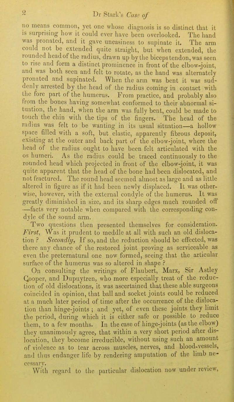 i>r Stark's Cusp of no means common, yet one whose diagnosis is so dislinct that it IS surprising- how it could ever have been overlooked. The hand was pronated, and it gave uneasiness to supinate it. The arm could not be extended quite straight, but when extended, the rounded head of the radius, drawn up by the biceps tendon, was seen to rise and form a distinct prominence in front of the elbow-joint, and was both seen and felt to rotate, as the hand was alternately pronated and supinated. When the arm was bent it was sud- denly arrested by the head of the radius coming in contact with the fore part of the humerus. From practice, and probably also from the bones having somewhat conformed to their abnormal si- tuation, the hand, when the arm was fully bent, could be made to touch the chin with the tips of the fingers. The head of the radius was felt to be wanting in its usual situation—a hollow space filled with a soft, but elastic, apparently fibrous deposit, existing at the outer and back part of the elbow-joint, where the head of the radius ought to have been felt articulated with the OS humeri. As the radius could be traced continuously to the rounded head which projected in front of the elbow-joint, it was quite apparent that the head of the bone had been dislocated, and not fractured. The round head seemed almost as large and as little altered in figure as if it had been newly displaced. It was other- wise, however, with the external condyle of the humerus. It was greatly diminished in size, and its sharp edges much rounded off —facts very notable when compared with the corresponding con- dyle of the sound arm. Two questions then presented themselves for consideration. First, Was it prudent to meddle at all with such an old disloca- tion ? Secondly, If so, and the reduction should be effected, was there any chance of the restored joint proving as serviceable as even the preternatural one now formed, seeing that the articular surface of the humerus was so altered in shape ? On consulting the writings of Flaubert, Marx, Sir Astley Qoopcr, and Dupuytren, who more especially treat of the reduc- tion of old dislocations, it was ascertained that these able surgeons coincided in opinion, that ball and socket joints could be reduced at a much later period of time after the occurrence of the disloca- tion than hinge-joints ; and yet, of even these joints they limit the period, during which it is either safe or possible to reduce them, to a few months. In the case of hinge-joints (as the elbow) they unanimously agree, that within a very short period after dis- location, they become irreducible, without using such an amount of violence as to tear across muscles, nerves, and blood-vessels, anil thus endanger life by rendering amputation of the limb ne- cessary. WiUi regard to the particular dislocation now under review,