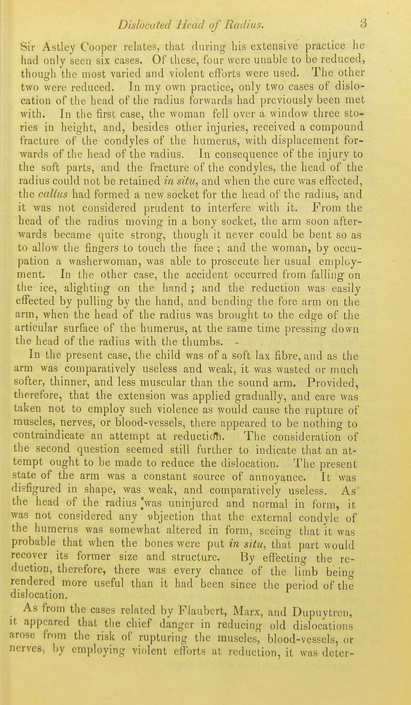 Sir Astley Cooper relates, that fluring his extensive practice ho had only seen six cases. Of these, four were unable to be reduced, though the most varied and violent efforts were used. The other two were reduced. In my own practice, only two cases of dislo- cation of the head of the radius forwards had previously been met with. In the first case, the woman fell over a window three sto- ries in height, and, besides other injuries, received a compound fracture of the condyles of the humerus, with displacement for- wards of the head of the radius. In consequence of the injury to the soft parts, and the fracture of the condyles, the head of the radius could not be retained in situ, and when the cure was effected, the callus had formed a new socket for the head of the radius, and it was not considered prudent to interfere with it. From the head of the radius moving in a bony socket, the arm soon after- wards became quite strong, though it never could be bent so as to allow the fingers to touch the face ; and the woman, by occu- pation a washerwoman, was able to prosecute her usual employ- ment. In the other case, the accident occurred from falling on the ice, alighting on the hand ; and the reduction was easily effected by pulling by the hand, and bending the fore arm on the arm, when the head of the radius was brought to the edge of the articular surface of the humerus, at the same time pressing down the head of the radius with the thumbs. - In the present case, the child was of a soft lax fibre, and as the arm was comparatively useless and weak, it was wasted or much softer, thinner, and less muscular than the sound arm. Provided, tlierefore, that the extension was applied gradually, and care was taken not to employ such violence as would cause the rupture of muscles, nerves, or blood-vessels, there appeared to be nothing to contraindicate an attempt at reducticfti. The consideration of the second question seemed still further to indicate that an at- tempt ought to be made to reduce the dislocation. The present state of the arm was a constant source of annoyance. It was disfigured in shape, was . weak, and comparatively useless. As the head of the radius Vas uninjured and normal in form, it was not considered any objection that the external condyle of the humerus was somewhat altered in form, seeing that it was probable that when the bones were put in situ, that part would recover its former size and structure. By effecting the re- duction, therefore, there was every chance of the limb beiu- rendered more useful than it had been since the period of the dislocation. As from the cases related by Flaubert, Marx, and Dupuytrcn, It appeared that the chief danger in reducing old dislocations arose from the risk of rupturing the muscles, blood-vessels, or nerves, by employing violent efforts at reduction, it was deter-