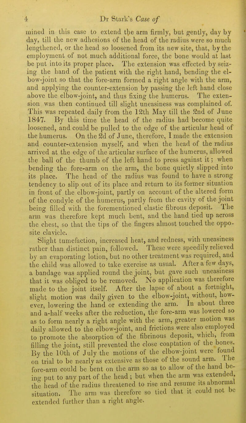 4- Dr SlaiVs Case of luined in this case to extend the arm firmly, but gently, day by day, till the new adhesions of the head of the radius were so much lengthened, or the head so loosened from its new site, that, by the employment of not much additional force, the bone would at last be put into its proper place. The extension was effected by seiz- ing the hand of the patient with the right hand, bending the el- bow-joint so that the fore-arm formed a right angle with the arm, and applying the counter-extension by passing the left hand close above the elbow-joint, and thus fixing the humerus. The exten- sion was then continued till slight uneasiness was complained of. This -was repeated daily from the 12th May till the 2nd of June 184)7. By this time the head of the radius had become quite loosened, and could be pulled to the edge of the articular head of the humerus. On the 2d of June, therefore, I made the extension and counter-extension myself, and when the head of the radius arrived at the edge of the articular surface of the humerus, allowed the ball of the thumb of the left hand to press against it; when bending the fore-arm on the arm, the bone quietly slipped into its place. The head of the radius was found to have a strong tendency to slip out of its place and return to its former situation in front of the elbow-joint, partly on account of the altered form of the condyle of the humerus, partly from the cavity of the joint being filled with the forementioned elastic fibrous deposit. The arm was therefore kept much bent, and the hand tied up across the chest, so that the tips of the fingers almost touched the oppo- site clavicle. Slight tumefaction, increased heat, and redness, with uneasiness rather than distinct pain, followed. These were speedily relieved by an evaporating lotion, but no other treatment was required, and the child was allowed to take exercise as usual. After a few days, a bandage was applied round the joint, but gave such uneasiness that it was obliged to be removed. No application was therefore made to the joint itself. After the lapse of about a fortnight, slight motion was daily given to the elbow-joint, without, how- ever, lowering the hand or extending the arm. In about three and a-half weeks after the reduction, the fore-arm was lowered so as to form nearly a right angle with the arm, greater motion was daily allowed to the elbow-joint, and frictions were also employed to promote the absorption 'of the fibrinous deposit, which, from filling the joint, still prevented the close coaptation of the bones. By the 10th of July the motions of the elbow-joint were found on trial to be nearly as extensive as those of the sound arm. The fore-arm could be bent on the arm so as to allow of the ^a^^ be- incr put to any part of the head ; but when the arm was extended, th? head of the radius threatened to rise and resume its abnormal situation. The arm was therefore so tied that it could not be extended further than a right angle.