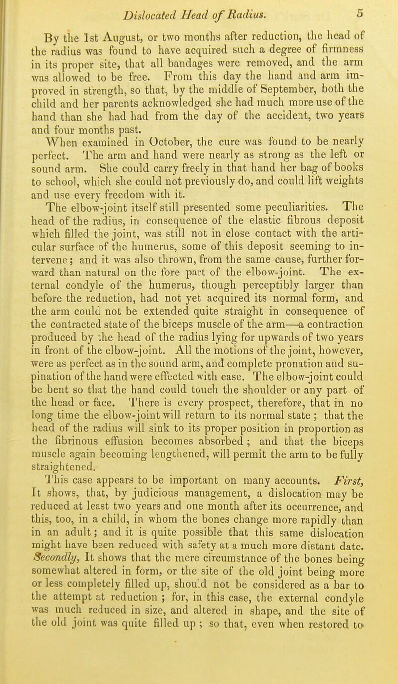 By the 1st August, or two months after reduction, the head of the radius was found to have acquired such a degree of firmness in its proper site, that all bandages were removed, and the arm was allowed to be free. From this day the hand and arm im- proved in strength, so that, by the middle of September, both the child and her parents acknowledged she had much more use of the hand than she had had from the day of the accident, two years and four months past. When examined in October, the cure was found to be nearly perfect. The arm and hand were nearly as strong as the left or sound arm. She could carry freely in that hand her bag of books to school, which she could not previously do, and could lift weights and use every freedom with it. The elbow-joint itself still presented some peculiarities. The head of the radius, in consequence of the elastic fibrous deposit which filled the joint, was still not in close contact with the arti- cular surface of the humerus, some of this deposit seeming to in- tervene ; and it was also thrown, from the same cause, further for- ward than natural on the fore part of the elbow-joint. The ex- ternal condyle of the humerus, though perceptibly larger than before the reduction, had not yet acquired its normal form, and the arm could not be extended quite straight in consequence of the contracted state of the biceps muscle of the arm—a contraction produced by the head of the radius lying for upwards of two years in front of the elbow-joint. All the motions of the joint, however, were as perfect as in the sound arm, and complete pronation and su- pination of the hand were effected with ease. The elbow-joint could be bent so that the hand could touch the shoulder or any part of the head or face. There is every prospect, therefore, that in no long time the elbow-joint will return to its normal state ; that the head of the radius will sink to its proper position in proportion as the fibrinous effusion becomes absorbed ; and that the biceps muscle again becoming lengthened, will permit the arm to be fully straightened. 1'his case appears to be important on many accounts. First, It shows, that, by judicious management, a dislocation may be reduced at least two years and one month after its occurrence, and this, too, in a child, in whom the bones change more rapidly than in an adult; and it is quite possible that this same dislocation might have been reduced with safety at a much more distant date. Secondly, It shows that the mere circumstance of the bones being somewhat altered in form, or the site of the old joint being more or less completely filled up, should not be considered as a bar to the attempt at reduction ; for, in this case, the external condyle was much reduced in size, and altered in shape, and the site of the old joint was quite filled up ; so that, even when restored tO'